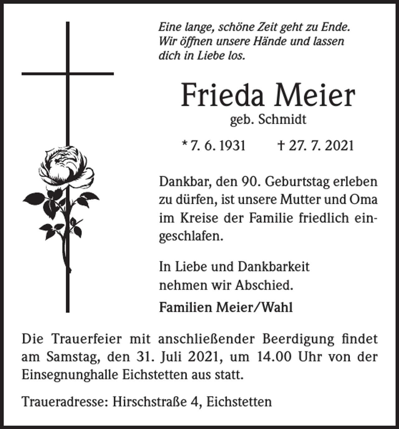 <p>Eine lange, schöne Zeit geht zu Ende.<br />Wir öffnen unsere Hände und lassen<br />dich in Liebe los.</p><p>Frieda Meier<br />geb. Schmidt</p><p>* 7. 6. 1931 † 27. 7. 2021<br />Dankbar, den 90. Geburtstag erleben<br />zu dürfen, ist unsere Mutter und Oma<br />im Kreise der Familie friedlich eingeschlafen.<br />In Liebe und Dankbarkeit<br />nehmen wir Abschied.<br />Familien Meier/Wahl<br />Die Trauerfeier mit anschließender Beerdigung findet<br />am Samstag, den 31. Juli 2021, um 14.00 Uhr von der<br />Einsegnunghalle Eichstetten aus statt.<br />Traueradresse: Hirschstraße 4, Eichstetten</p>