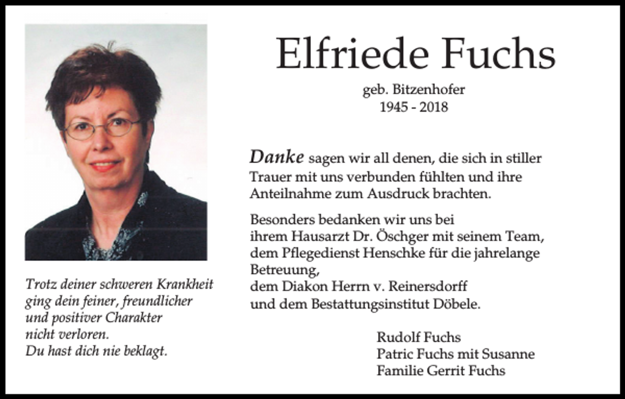 <p>Elfriede Fuchs<br />geb. Bitzenhofer<br />1945 - 2018</p><p>Danke sagen wir all denen, die sich in stiller<br />Trauer mit uns verbunden fühlten und ihre<br />Anteilnahme zum Ausdruck brachten.</p><p>Trotz deiner schweren Krankheit<br />ging dein feiner, freundlicher<br />und positiver Charakter<br />nicht verloren.<br />Du hast dich nie beklagt.</p><p>Besonders bedanken wir uns bei<br />ihrem Hausarzt Dr. Öschger mit seinem Team,<br />dem Pflegedienst Henschke für die jahrelange<br />Betreuung,<br />dem Diakon Herrn v. Reinersdorff<br />und dem Bestattungsinstitut Döbele.<br />Rudolf Fuchs<br />Patric Fuchs mit Susanne<br />Familie Gerrit Fuchs</p>