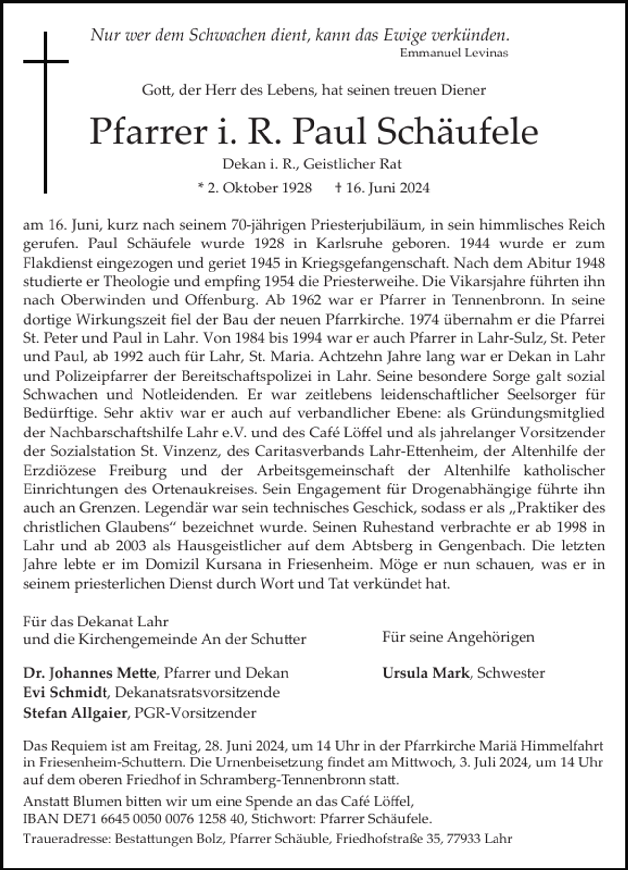 <p>Nur wer dem Schwachen dient, kann das Ewige verkünden.<br />Emmanuel Levinas</p>
<p>Gott, der Herr des Lebens, hat seinen treuen Diener</p>
<p>Pfarrer i. R. Paul Schäufele<br />Dekan i. R., Geistlicher Rat<br />* 2. Oktober 1928</p>
<p>† 16. Juni 2024</p>
<p>am 16. Juni, kurz nach seinem 70­jährigen Priesterjubiläum, in sein himmlisches Reich<br />gerufen. Paul Schäufele wurde 1928 in Karlsruhe geboren. 1944 wurde er zum<br />Flakdienst eingezogen und geriet 1945 in Kriegsgefangenschaft. Nach dem Abitur 1948<br />studierte er Theologie und empﬁng 1954 die Priesterweihe. Die Vikarsjahre führten ihn<br />nach Oberwinden und Oﬀenburg. Ab 1962 war er Pfarrer in Tennenbronn. In seine<br />dortige Wirkungszeit ﬁel der Bau der neuen Pfarrkirche. 1974 übernahm er die Pfarrei<br />St. Peter und Paul in Lahr. Von 1984 bis 1994 war er auch Pfarrer in Lahr­Sulz, St. Peter<br />und Paul, ab 1992 auch für Lahr, St. Maria. Achtzehn Jahre lang war er Dekan in Lahr<br />und Polizeipfarrer der Bereitschaftspolizei in Lahr. Seine besondere Sorge galt sozial<br />Schwachen und Notleidenden. Er war zeitlebens leidenschaftlicher Seelsorger für<br />Bedürftige. Sehr aktiv war er auch auf verbandlicher Ebene: als Gründungsmitglied<br />der Nachbarschaftshilfe Lahr e.V. und des Café Löﬀel und als jahrelanger Vorsitzender<br />der Sozialstation St. Vinzenz, des Caritasverbands Lahr­Ettenheim, der Altenhilfe der<br />Erzdiözese Freiburg und der Arbeitsgemeinschaft der Altenhilfe katholischer<br />Einrichtungen des Ortenaukreises. Sein Engagement für Drogenabhängige führte ihn<br />auch an Grenzen. Legendär war sein technisches Geschick, sodass er als „Praktiker des<br />christlichen Glaubens“ bezeichnet wurde. Seinen Ruhestand verbrachte er ab 1998 in<br />Lahr und ab 2003 als Hausgeistlicher auf dem Abtsberg in Gengenbach. Die letzten<br />Jahre lebte er im Domizil Kursana in Friesenheim. Möge er nun schauen, was er in<br />seinem priesterlichen Dienst durch Wort und Tat verkündet hat.<br />Für das Dekanat Lahr<br />und die Kirchengemeinde An der Schutter<br />Dr. Johannes Mette, Pfarrer und Dekan<br />Evi Schmidt, Dekanatsratsvorsitzende<br />Stefan Allgaier, PGR­Vorsitzender</p>
<p>Für seine Angehörigen<br />Ursula Mark, Schwester</p>
<p>Das Requiem ist am Freitag, 28. Juni 2024, um 14 Uhr in der Pfarrkirche Mariä Himmelfahrt<br />in Friesenheim­Schuttern. Die Urnenbeisetzung ﬁndet am Mittwoch, 3. Juli 2024, um 14 Uhr<br />auf dem oberen Friedhof in Schramberg­Tennenbronn statt.<br />Anstatt Blumen bitten wir um eine Spende an das Café Löﬀel,<br />IBAN DE71 6645 005076 1258 40, Stichwort: Pfarrer Schäufele.<br />Traueradresse: Bestattungen Bolz, Pfarrer Schäuble, Friedhofstraße 35, 77933 Lahr</p>