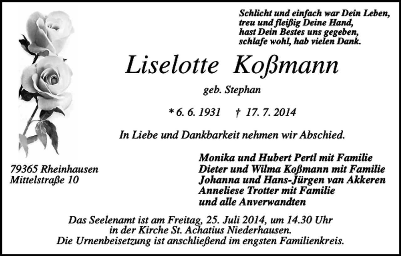 <p>Schlicht und einfach war Dein Leben,<br />treu und fleißig Deine Hand,<br />hast Dein Bestes uns gegeben,<br />schlafe wohl, hab vielen Dank.</p><p>Liselotte Koßmann<br />geb. Stephan<br />* 6. 6. 1931</p><p>† 17. 7. 2014</p><p>In Liebe und Dankbarkeit nehmen wir Abschied.<br />79365 Rheinhausen<br />Mittelstraße 10</p><p>Monika und Hubert Pertl mit Familie<br />Dieter und Wilma Koßmann mit Familie<br />Johanna und Hans-Jürgen van Akkeren<br />Anneliese Trotter mit Familie<br />und alle Anverwandten</p><p>Das Seelenamt ist am Freitag, 25. Juli 2014, um 14.30 Uhr<br />in der Kirche St. Achatius Niederhausen.<br />Die Urnenbeisetzung ist anschließend im engsten Familienkreis.</p>