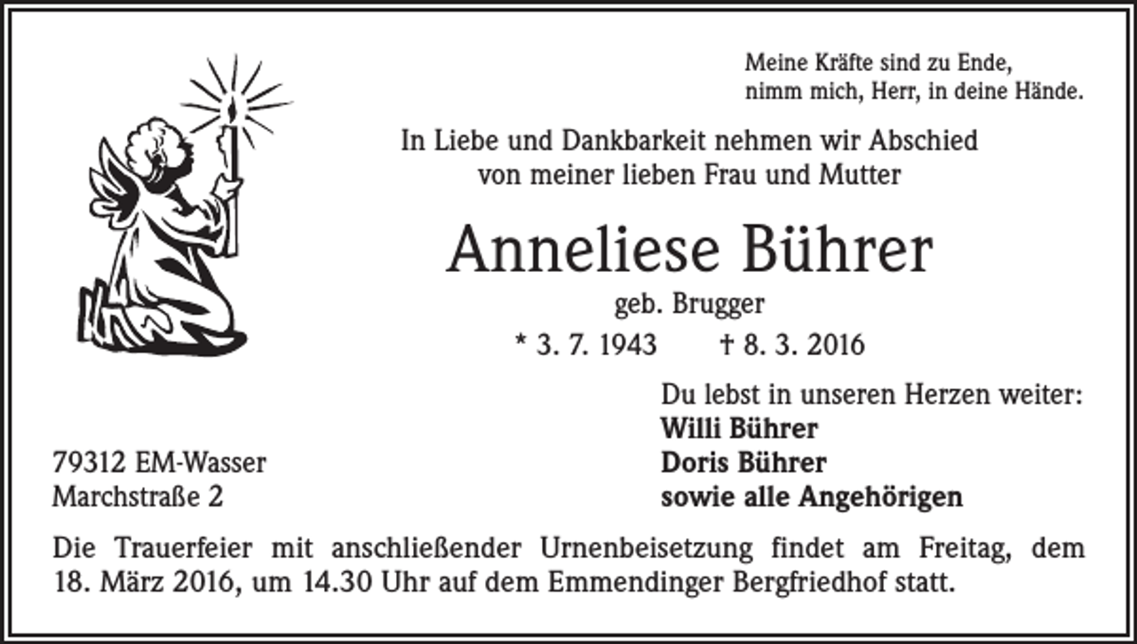 <p>Meine Kräfte sind zu Ende,<br />nimm mich, Herr, in deine Hände.</p><p>In Liebe und Dankbarkeit nehmen wir Abschied<br />von meiner lieben Frau und Mutter</p><p>Anneliese Bührer<br />geb. Brugger<br />* 3. 7. 1943 † 8. 3. 2016</p><p>79312 EM-Wasser<br />Marchstraße 2</p><p>Du lebst in unseren Herzen weiter:<br />Willi Bührer<br />Doris Bührer<br />sowie alle Angehörigen</p><p>Die Trauerfeier mit anschließender Urnenbeisetzung findet am Freitag, dem<br />18. März 2016, um 14.30 Uhr auf dem Emmendinger Bergfriedhof statt.</p>