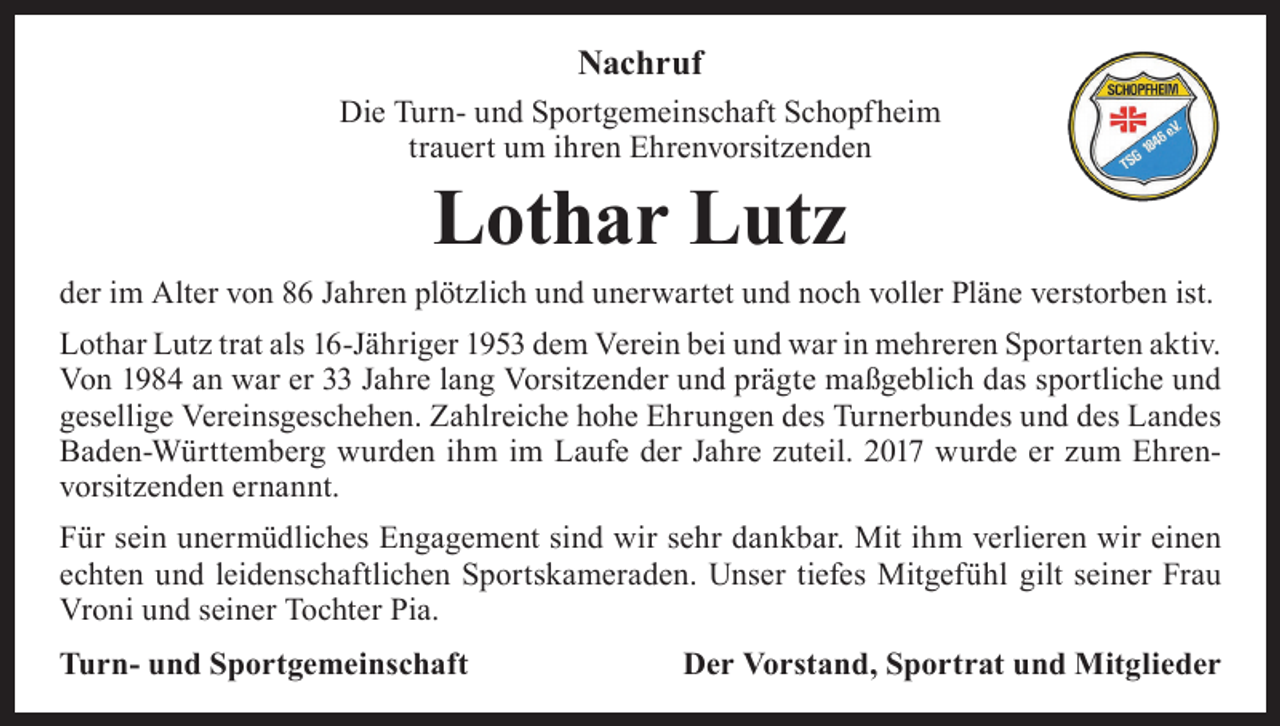 <p>Nachruf<br />Die Turn- und Sportgemeinschaft Schopfheim<br />trauert um ihren Ehrenvorsitzenden</p><p>Lothar Lutz</p><p>der im Alter von 86 Jahren plötzlich und unerwartet und noch voller Pläne verstorben ist.<br />Lothar Lutz trat als 16-Jähriger 1953 dem Verein bei und war in mehreren Sportarten aktiv.<br />Von 1984 an war er 33 Jahre lang Vorsitzender und prägte maßgeblich das sportliche und<br />gesellige Vereinsgeschehen. Zahlreiche hohe Ehrungen des Turnerbundes und des Landes<br />Baden-Württemberg wurden ihm im Laufe der Jahre zuteil. 2017 wurde er zum Ehren­<br />vorsitzenden ernannt.<br />Für sein unermüdliches Engagement sind wir sehr dankbar. Mit ihm verlieren wir einen<br />echten und leidenschaftlichen Sportskameraden. Unser tiefes Mitgefühl gilt seiner Frau<br />Vroni und seiner Tochter Pia.<br />Turn- und Sportgemeinschaft</p><p>Der Vorstand, Sportrat und Mitglieder</p>