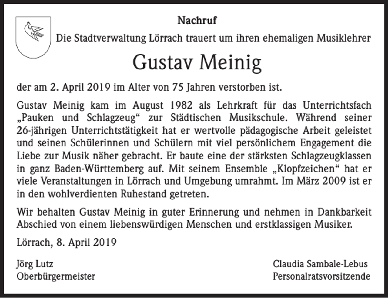 <p>Nachruf<br />Die Stadtverwaltung Lörrach trauert um ihren ehemaligen Musiklehrer</p><p>Gustav Meinig<br />der am 2. April 2019 im Alter von 75 Jahren verstorben ist.<br />Gustav Meinig kam im August 1982 als Lehrkraft für das Unterrichtsfach<br />„Pauken und Schlagzeug“ zur Städtischen Musikschule. Während seiner<br />26-jährigen Unterrichtstätigkeit hat er wertvolle pädagogische Arbeit geleistet<br />und seinen Schülerinnen und Schülern mit viel persönlichem Engagement die<br />Liebe zur Musik näher gebracht. Er baute eine der stärksten Schlagzeugklassen<br />in ganz Baden-Württemberg auf. Mit seinem Ensemble „Klopfzeichen“ hat er<br />viele Veranstaltungen in Lörrach und Umgebung umrahmt. Im März 2009 ist er<br />in den wohlverdienten Ruhestand getreten.<br />Wir behalten Gustav Meinig in guter Erinnerung und nehmen in Dankbarkeit<br />Abschied von einem liebenswürdigen Menschen und erstklassigen Musiker.<br />Lörrach, 8. April 2019<br />Jörg Lutz<br />Oberbürgermeister</p><p>Claudia Sambale-Lebus<br />Personalratsvorsitzende</p>
