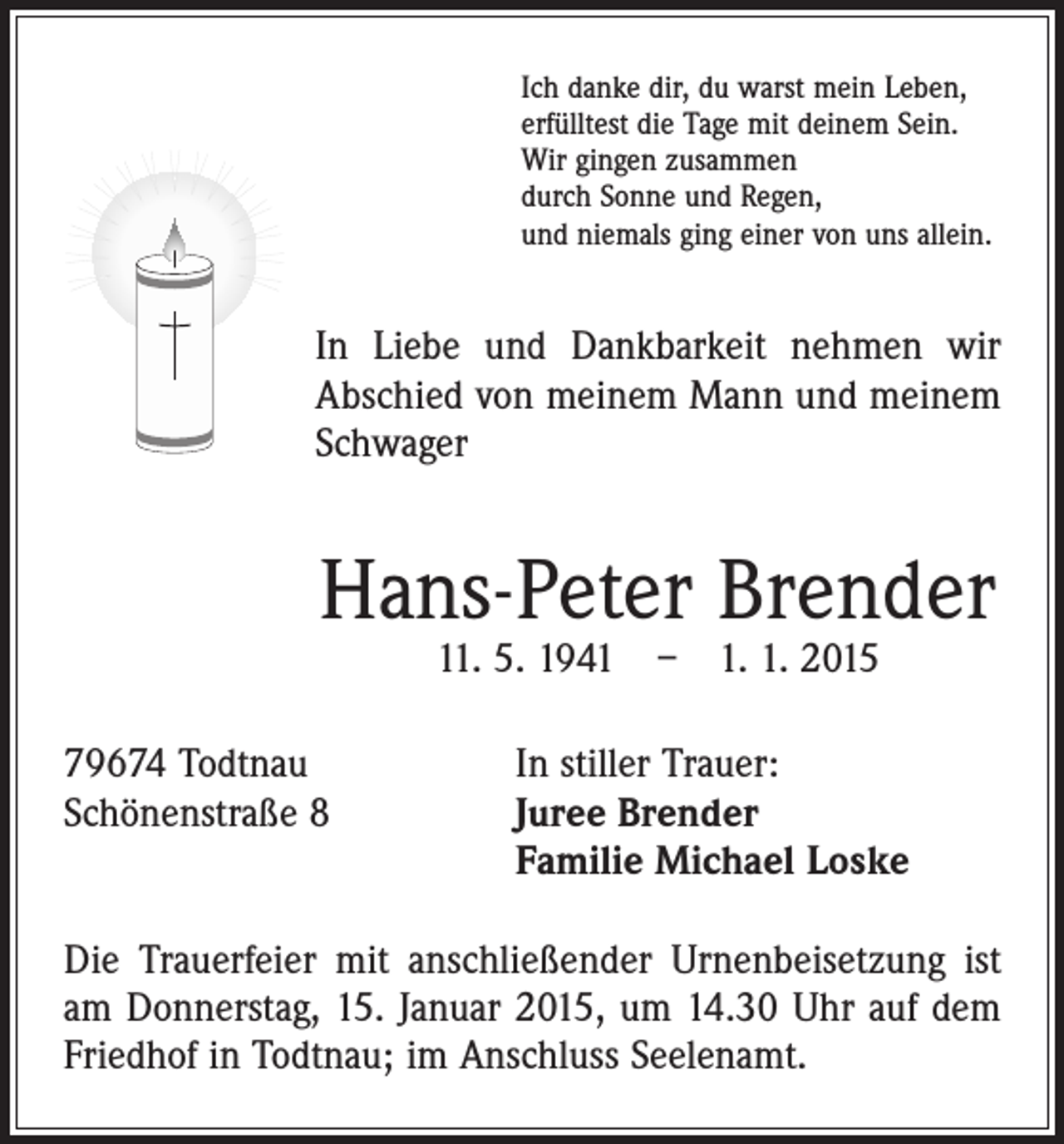 <p>Ich danke dir, du warst mein Leben,<br />erfülltest die Tage mit deinem Sein.<br />Wir gingen zusammen<br />durch Sonne und Regen,<br />und niemals ging einer von uns allein.</p><p>In Liebe und Dankbarkeit nehmen wir<br />Abschied von meinem Mann und meinem<br />Schwager</p><p>Hans-Peter Brender<br />11. 5. 1941 – 1. 1. 2015</p><p>79674 Todtnau<br />In stiller Trauer:<br />Schönenstraße 8 Juree Brender<br />Familie Michael Loske<br />Die Trauerfeier mit anschließender Urnenbeisetzung ist<br />am Donnerstag, 15. Januar 2015, um 14.30 Uhr auf dem<br />Friedhof in Todtnau; im Anschluss Seelenamt.</p>