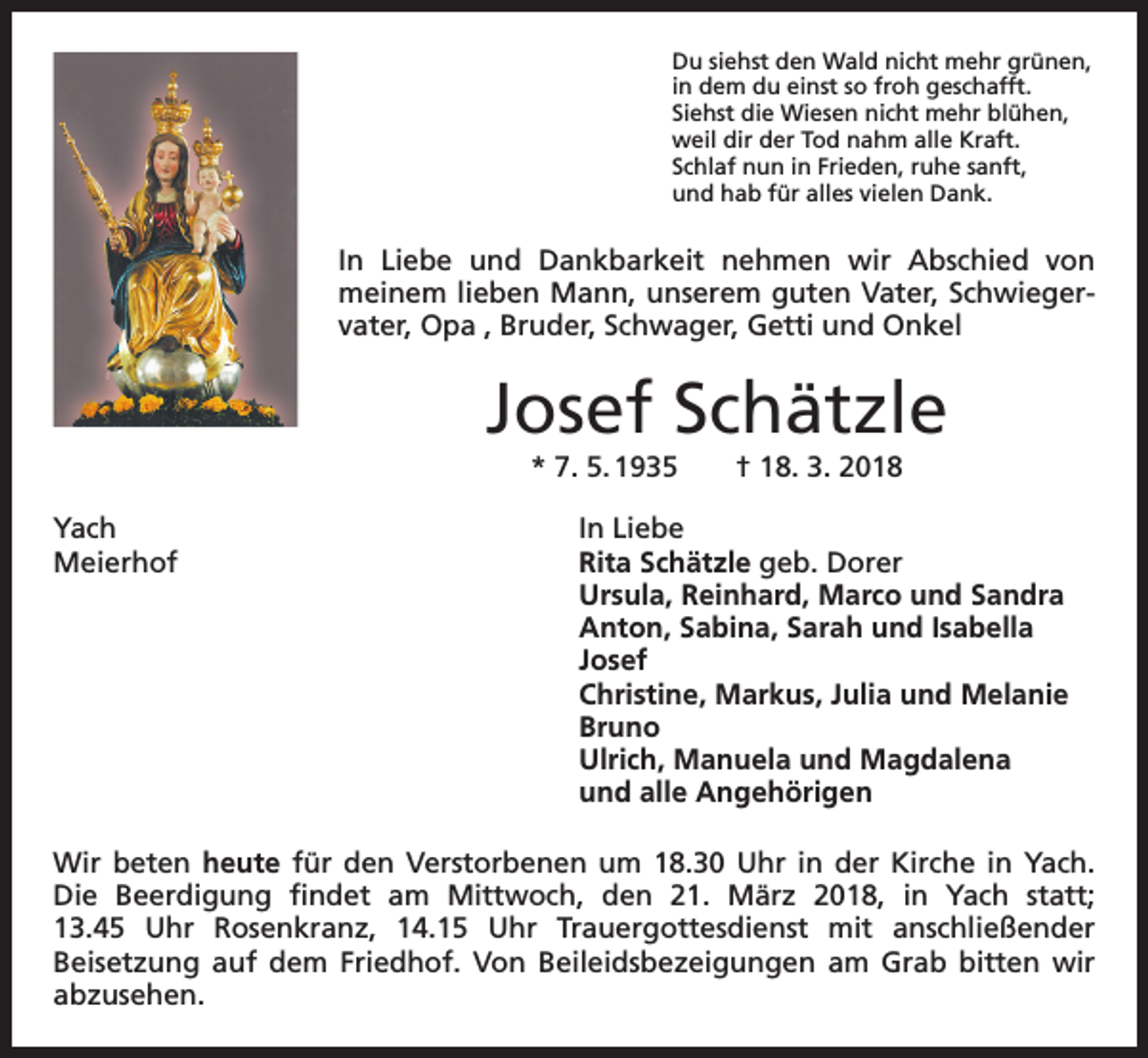 <p>Du siehst den Wald nicht mehr grünen,<br />in dem du einst so froh geschafft.<br />Siehst die Wiesen nicht mehr blühen,<br />weil dir der Tod nahm alle Kraft.<br />Schlaf nun in Frieden, ruhe sanft,<br />und hab für alles vielen Dank.</p><p>In Liebe und Dankbarkeit nehmen wir Abschied von<br />meinem lieben Mann, unserem guten Vater, Schwiegervater, Opa , Bruder, Schwager, Getti und Onkel</p><p>Josef Schätzle<br />* 7. 5. 1935 † 18. 3. 2018<br />Yach<br />In Liebe<br />Meierhof<br />Rita Schätzle geb. Dorer</p><p>Ursula, Reinhard, Marco und Sandra</p><p>Anton, Sabina, Sarah und Isabella<br />Josef</p><p>Christine, Markus, Julia und Melanie<br />Bruno</p><p>Ulrich, Manuela und Magdalena</p><p>und alle Angehörigen<br />Wir beten heute für den Verstorbenen um 18.30 Uhr in der Kirche in Yach.<br />Die Beerdigung findet am Mittwoch, den 21. März 2018, in Yach statt;<br />13.45 Uhr Rosenkranz, 14.15 Uhr Trauergottesdienst mit anschließender<br />Beisetzung auf dem Friedhof. Von Beileidsbezeigungen am Grab bitten wir<br />abzusehen.</p>