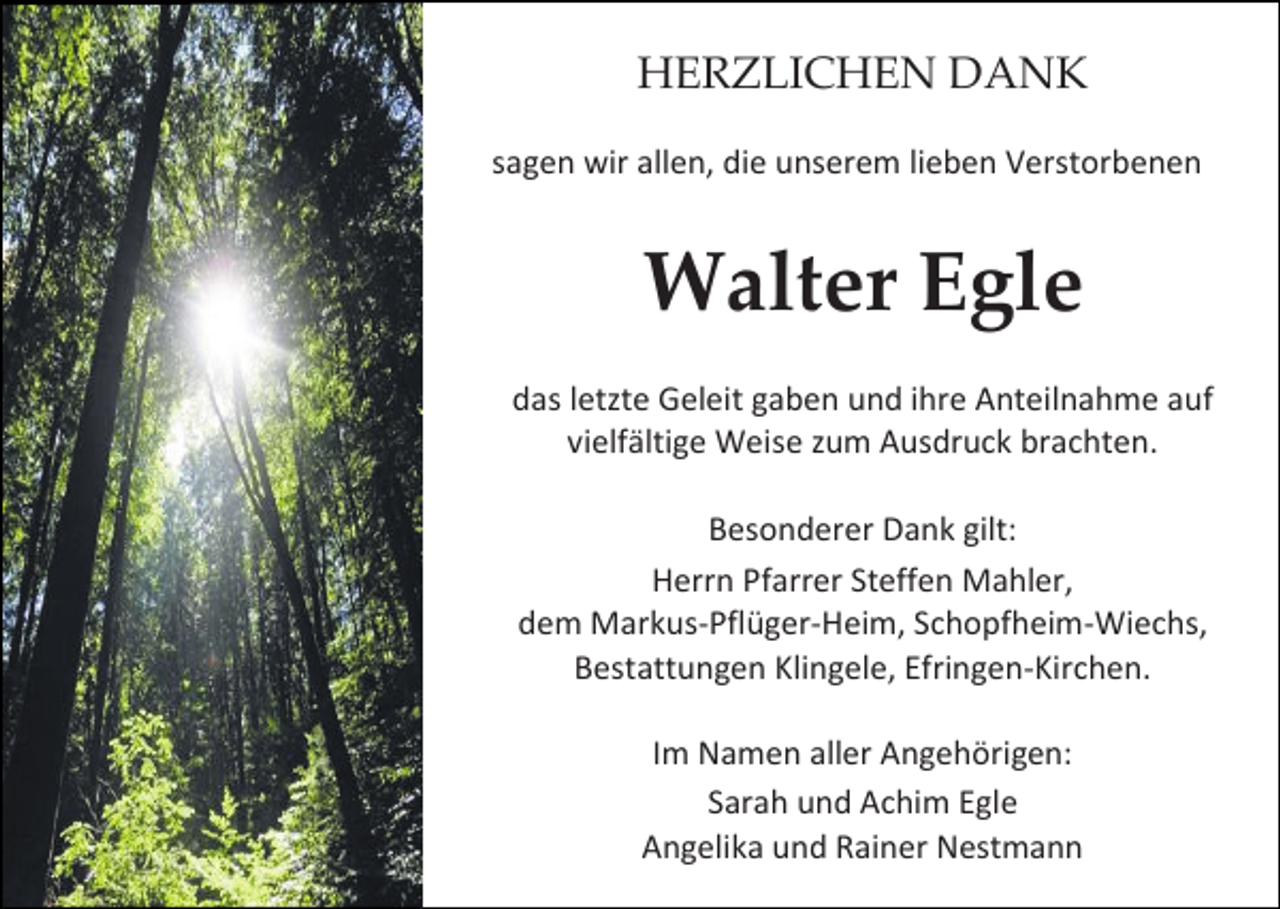 <p>HERZLICHEN DANK<br />sagen wir allen, die unserem lieben Verstorbenen</p><p>Walter Egle<br />das letzte Geleit gaben und ihre Anteilnahme auf<br />vielfältige Weise zum Ausdruck brachten.<br />Besonderer Dank gilt:<br />Herrn Pfarrer Steffen Mahler,<br />dem Markus-Pflüger-Heim, Schopfheim-Wiechs,<br />Bestattungen Klingele, Efringen-Kirchen.<br />Im Namen aller Angehörigen:<br />Sarah und Achim Egle<br />Angelika und Rainer Nestmann</p>