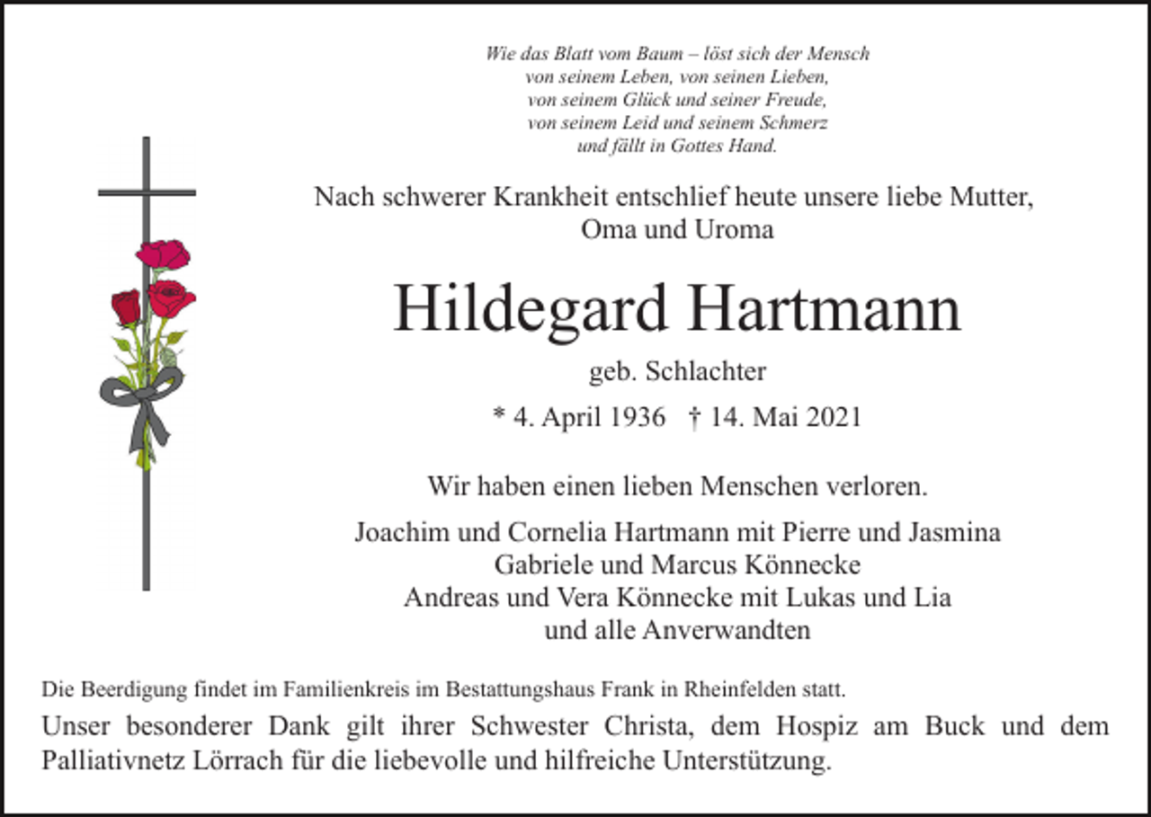 <p>Wie das Blatt vom Baum – löst sich der Mensch<br />von seinem Leben, von seinen Lieben,<br />von seinem Glück und seiner Freude,<br />von seinem Leid und seinem Schmerz<br />und fällt in Gottes Hand.</p><p>Nach schwerer Krankheit entschlief heute unsere liebe Mutter,<br />Oma und Uroma</p><p>Hildegard Hartmann<br />geb. Schlachter<br />* 4. April 1936 † 14. Mai 2021<br />Wir haben einen lieben Menschen verloren.<br />Joachim und Cornelia Hartmann mit Pierre und Jasmina<br />Gabriele und Marcus Könnecke<br />Andreas und Vera Könnecke mit Lukas und Lia<br />und alle Anverwandten<br />Die Beerdigung findet im Familienkreis im Bestattungshaus Frank in Rheinfelden statt.</p><p>Unser besonderer Dank gilt ihrer Schwester Christa, dem Hospiz am Buck und dem<br />Palliativnetz Lörrach für die liebevolle und hilfreiche Unterstützung.</p>