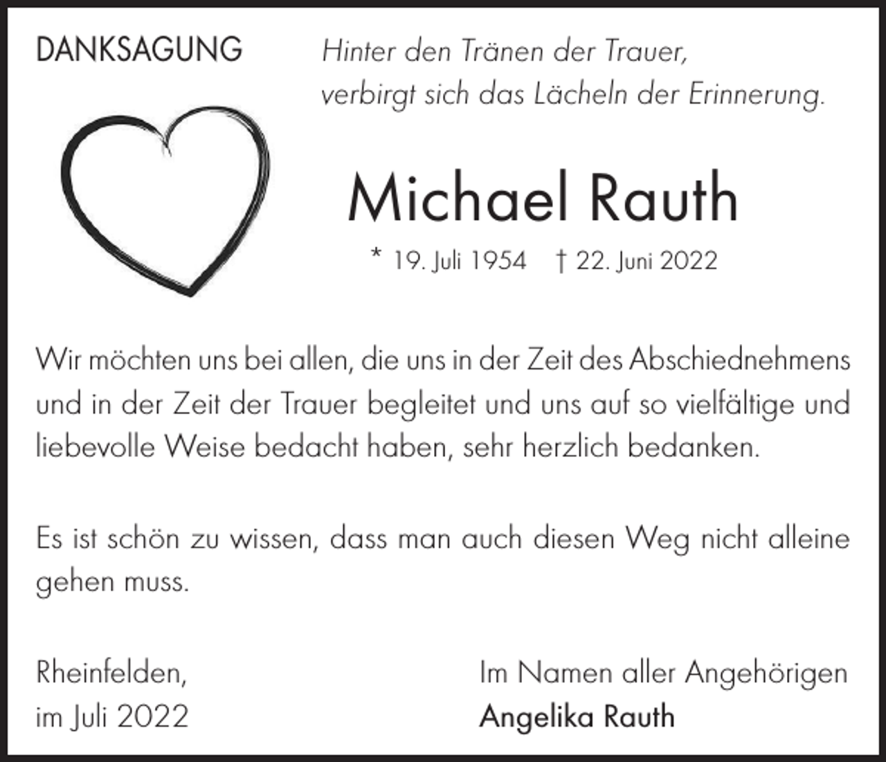 <p>DANKSAGUNG</p><p>Hinter den Tränen der Trauer,<br />verbirgt sich das Lächeln der Erinnerung.</p><p>Michael Rauth<br />* 19. Juli 1954 † 22. Juni 2022</p><p>Wi<br />mö<br />c<br />h<br />t<br />e<br />n<br />u<br />n<br />s<br />be<br />ia<br />l<br />l<br />e<br />n<br />,d<br />i<br />ein<br />u<br />n<br />si<br />n<br />de<br />r<br />Z<br />e<br />i<br />tde<br />sAbs<br />c<br />h<br />i<br />e<br />dWirrmöchten<br />uns<br />bei<br />allen,<br />die<br />uns<br />der<br />Zeit<br />des<br />Abschiednehmens<br />n<br />e<br />h<br />m<br />n<br />su<br />n<br />di<br />n<br />de<br />r<br />Z<br />e<br />i<br />t<br />d<br />e<br />rT<br />r<br />a<br />u<br />e<br />r<br />be<br />g<br />l<br />e<br />i<br />t<br />e<br />t<br />u<br />n<br />dvielfältige<br />u<br />n<br />sa<br />u<br />fs<br />o<br />und<br />ine<br />der<br />Zeit<br />der<br />Trauer<br />begleitet<br />und<br />uns<br />auf<br />so<br />und<br />v<br />i<br />e<br />l<br />f<br />ä<br />l<br />t<br />i<br />g<br />eWeise<br />u<br />n<br />dl<br />i<br />e<br />b<br />e<br />v<br />o<br />l<br />l<br />eW<br />e<br />i<br />s<br />ebe<br />da<br />c<br />h<br />t<br />h<br />a<br />be<br />n<br />,<br />s<br />e<br />h<br />rh<br />e<br />r<br />z<br />l<br />i<br />c<br />h<br />liebevolle<br />bedacht<br />haben,<br />sehr<br />herzlich<br />bedanken.<br />be<br />da<br />n<br />k<br />e<br />n<br />.</p><p>Es ist schön zu wissen, dass man auch diesen Weg nicht alleine<br />E<br />si<br />s<br />t<br />s<br />c<br />h<br />ö<br />nz<br />uwi<br />s<br />s<br />e<br />n<br />,<br />da<br />s<br />sma<br />na<br />u<br />c<br />hdi<br />e<br />s<br />e<br />nWe<br />gn<br />i<br />c<br />h<br />t<br />a<br />l<br />l<br />e<br />i<br />n<br />e<br />gehen<br />muss.<br />g<br />e<br />h<br />e<br />nm<br />u<br />s<br />s<br />.<br />Rheinfelden,<br />im Juli 2022</p><p>Im Namen aller Angehörigen<br />Angelika Rauth</p>