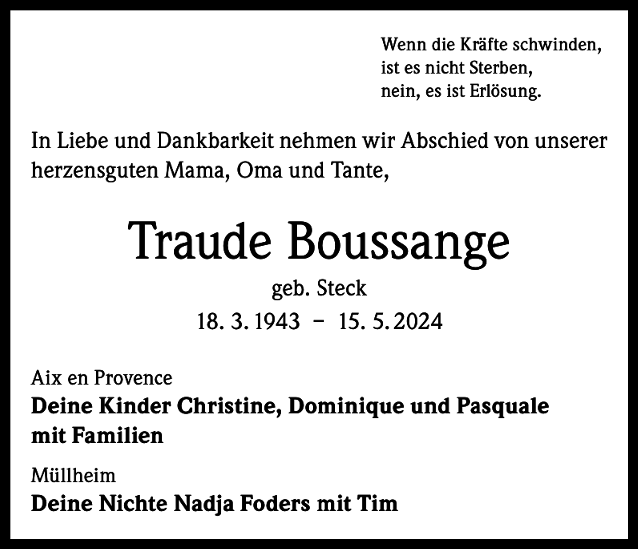<p>Wenn die Kräfte schwinden,<br />ist es nicht Sterben,<br />nein, es ist Erlösung.</p><p>In Liebe und Dankbarkeit nehmen wir Abschied von unserer<br />herzensguten Mama, Oma und Tante,</p><p>Traude Boussange<br />geb. Steck<br />18. 3. 1943 – 15. 5. 2024<br />Aix en Provence</p><p>Deine Kinder Christine, Dominique und Pasquale<br />mit Familien<br />Müllheim</p><p>Deine Nichte Nadja Foders mit Tim</p>