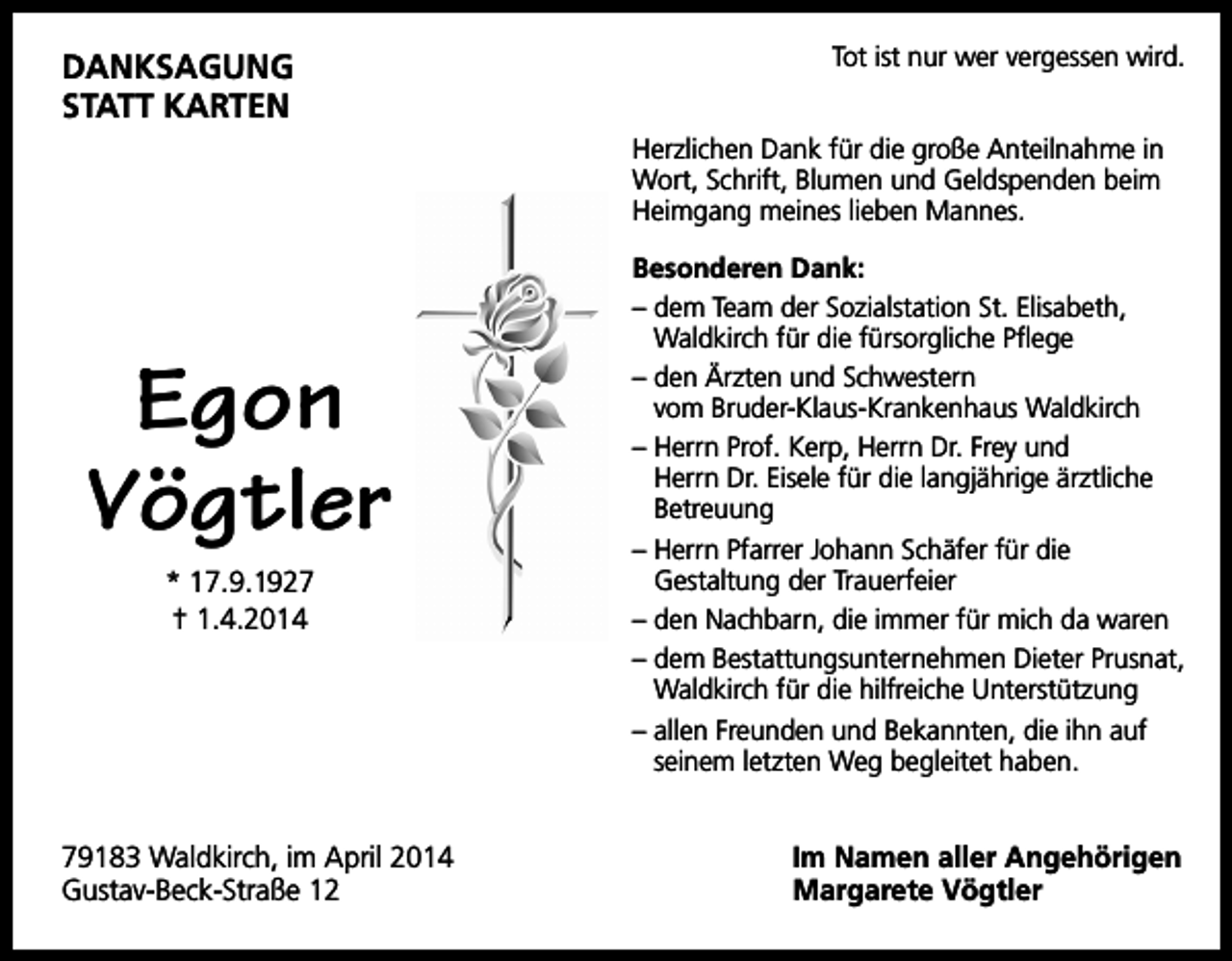 <p>DANksAguNg<br />stAtt kArteN</p><p>Tot ist nur wer vergessen wird.<br />Herzlichen Dank für die große Anteilnahme in<br />Wort, Schrift, Blumen und Geldspenden beim<br />Heimgang meines lieben Mannes.</p><p>Egon<br />Vögtler<br />* 17.9.1927<br />† 1.4.2014</p><p>79183 Waldkirch, im April 2014<br />Gustav-Beck-Straße 12</p><p>Besonderen Dank:<br />– dem Team der Sozialstation St. Elisabeth,<br />Waldkirch für die fürsorgliche Pflege<br />– den Ärzten und Schwestern<br />vom Bruder-Klaus-Krankenhaus Waldkirch<br />– Herrn Prof. Kerp, Herrn Dr. Frey und<br />Herrn Dr. Eisele für die langjährige ärztliche<br />Betreuung<br />– Herrn Pfarrer Johann Schäfer für die<br />Gestaltung der Trauerfeier<br />– den Nachbarn, die immer für mich da waren<br />– dem Bestattungsunternehmen Dieter Prusnat,<br />Waldkirch für die hilfreiche Unterstützung<br />– allen Freunden und Bekannten, die ihn auf<br />seinem letzten Weg begleitet haben.</p><p>Im Namen aller Angehörigen<br />Margarete Vögtler</p>