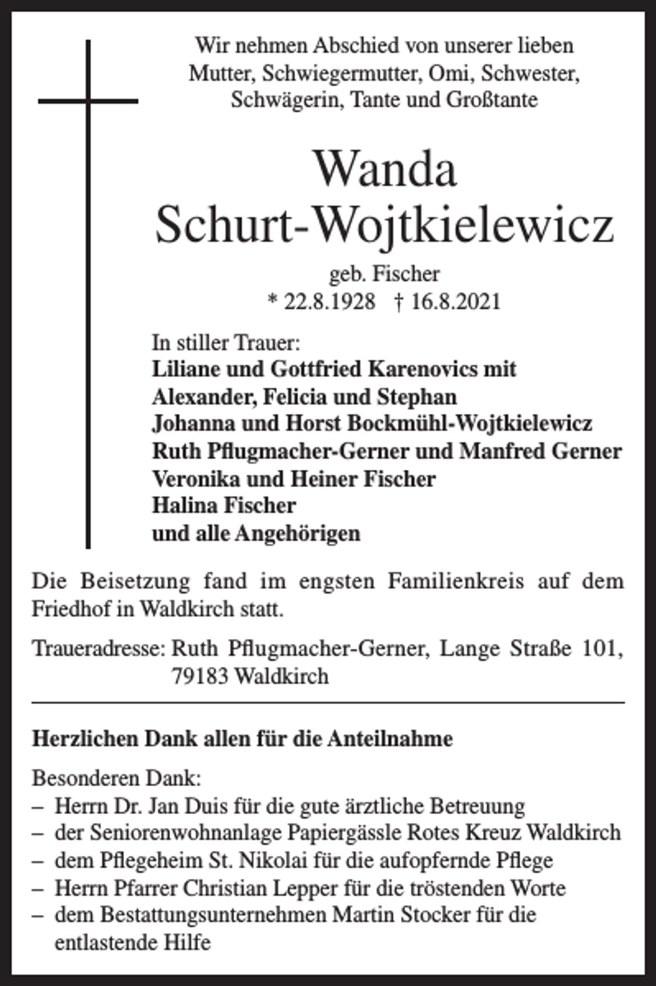 <p>Wir nehmen Abschied von unserer lieben<br />Mutter, Schwiegermutter, Omi, Schwester,<br />Schwägerin, Tante und Großtante</p><p>Wanda<br />Schurt-Wojtkielewicz<br />geb. Fischer<br />* 22.8.1928 † 16.8.2021<br />In stiller Trauer:<br />Liliane und Gottfried Karenovics mit<br />Alexander, Felicia und Stephan<br />Johanna und Horst Bockmühl-Wojtkielewicz<br />Ruth Pflugmacher-Gerner und Manfred Gerner<br />Veronika und Heiner Fischer<br />Halina Fischer<br />und alle Angehörigen<br />Die Beisetzung fand im engsten Familienkreis auf dem<br />Friedhof in Waldkirch statt.<br />Traueradresse: Ruth Pflugmacher-Gerner, Lange Straße 101,<br />79183 Waldkirch<br />Herzlichen Dank allen für die Anteilnahme<br />Besonderen Dank:<br />– Herrn Dr. Jan Duis für die gute ärztliche Betreuung<br />– der Seniorenwohnanlage Papiergässle Rotes Kreuz Waldkirch<br />– dem Pflegeheim St. Nikolai für die aufopfernde Pflege<br />– Herrn Pfarrer Christian Lepper für die tröstenden Worte<br />– dem Bestattungsunternehmen Martin Stocker für die<br />entlastende Hilfe</p>