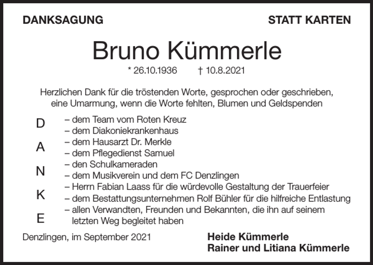 <p>DANKSAGUNG</p><p>STATT KARTEN</p><p>Bruno Kümmerle<br />* 26.10.1936</p><p>† 10.8.2021</p><p>Herzlichen Dank für die tröstenden Worte, gesprochen oder geschrieben,<br />eine Umarmung, wenn die Worte fehlten, Blumen und Geldspenden</p><p>D<br />A<br />N<br />K<br />E</p><p>– dem Team vom Roten Kreuz<br />– dem Diakoniekrankenhaus<br />– dem Hausarzt Dr. Merkle<br />– dem Pflegedienst Samuel<br />– den Schulkameraden<br />– dem Musikverein und dem FC Denzlingen<br />– Herrn Fabian Laass für die würdevolle Gestaltung der Trauerfeier<br />– dem Bestattungsunternehmen Rolf Bühler für die hilfreiche Entlastung<br />– allen Verwandten, Freunden und Bekannten, die ihn auf seinem<br />letzten Weg begleitet haben</p><p>Denzlingen, im September 2021</p><p>Heide Kümmerle<br />Rainer und Litiana Kümmerle</p>