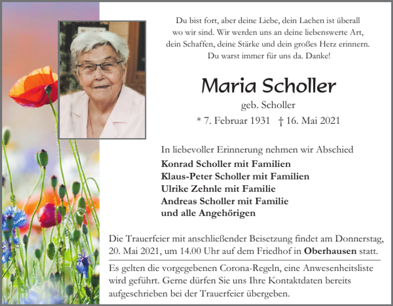 <p>Du bist fort, aber deine Liebe, dein Lachen ist überall<br />wo wir sind. Wir werden uns an deine liebenswerte Art,<br />dein Schaffen, deine Stärke und dein großes Herz erinnern.<br />Du warst immer für uns da. Danke!</p><p>Maria Scholler<br />geb. Scholler<br />* 7. Februar 1931 † 16. Mai 2021<br />In liebevoller Erinnerung nehmen wir Abschied<br />Konrad Scholler mit Familien<br />Klaus-Peter Scholler mit Familien<br />Ulrike Zehnle mit Familie<br />Andreas Scholler mit Familie<br />und alle Angehörigen<br />Die Trauerfeier mit anschließender Beisetzung findet am Donnerstag,<br />20. Mai 2021, um 14.00 Uhr auf dem Friedhof in Oberhausen statt.<br />Es gelten die vorgegebenen Corona-Regeln, eine Anwesenheitsliste<br />wird geführt. Gerne dürfen Sie uns Ihre Kontaktdaten bereits<br />aufgeschrieben bei der Trauerfeier übergeben.</p>