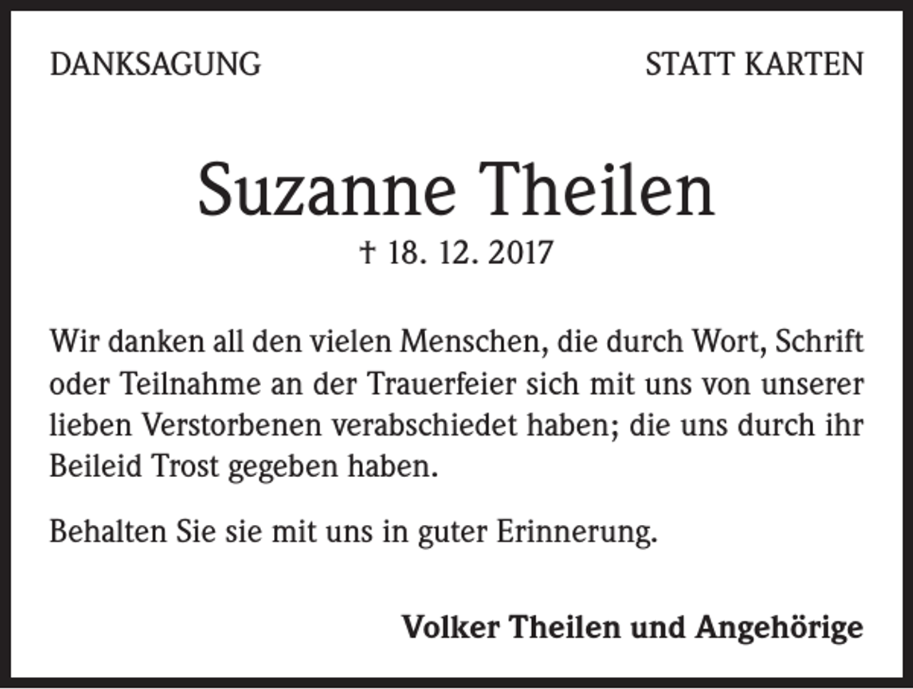 <p>DANKSAGUNG</p><p>STATT KARTEN</p><p>Suzanne Theilen<br />† 18. 12. 2017</p><p>Wir danken all den vielen Menschen, die durch Wort, Schrift<br />oder Teilnahme an der Trauerfeier sich mit uns von unserer<br />lieben Verstorbenen verabschiedet haben; die uns durch ihr<br />Beileid Trost gegeben haben.<br />Behalten Sie sie mit uns in guter Erinnerung.<br />Volker Theilen und Angehörige</p>