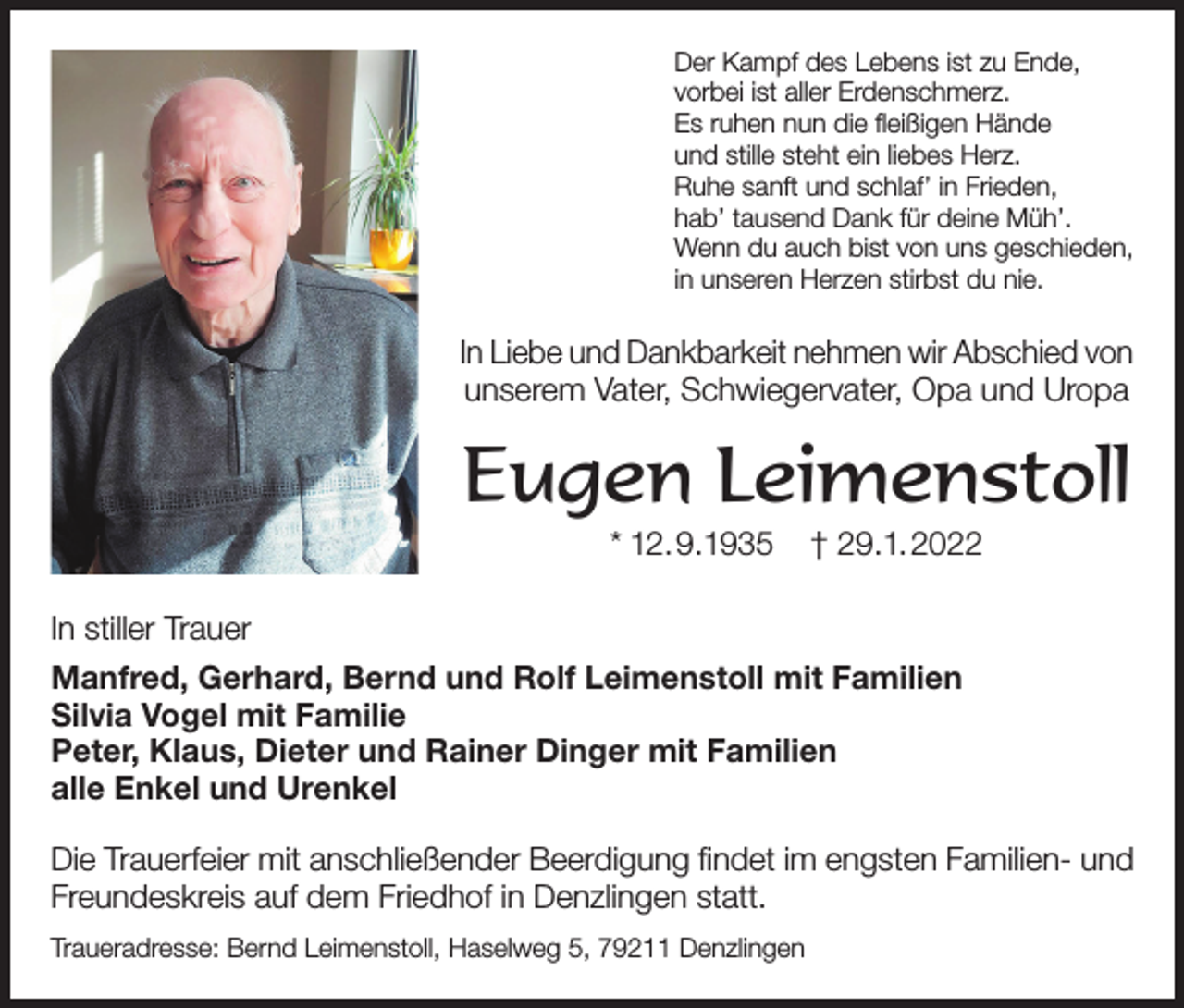 <p>Der Kampf des Lebens ist zu Ende,<br />vorbei ist aller Erdenschmerz.<br />Es ruhen nun die fleißigen Hände<br />und stille steht ein liebes Herz.<br />Ruhe sanft und schlaf’ in Frieden,<br />hab’ tausend Dank für deine Müh’.<br />Wenn du auch bist von uns geschieden,<br />in unseren Herzen stirbst du nie.</p><p>In Liebe und Dankbarkeit nehmen wir Abschied von<br />unserem Vater, Schwiegervater, Opa und Uropa</p><p>Eugen Leimenstoll<br />* 12.9.1935</p><p>† 29.1.2022</p><p>In stiller Trauer<br />Manfred, Gerhard, Bernd und Rolf Leimenstoll mit Familien<br />Silvia Vogel mit Familie<br />Peter, Klaus, Dieter und Rainer Dinger mit Familien<br />alle Enkel und Urenkel<br />Die Trauerfeier mit anschließender Beerdigung findet im engsten Familien- und<br />Freundeskreis auf dem Friedhof in Denzlingen statt.<br />Traueradresse: Bernd Leimenstoll, Haselweg 5, 79211 Denzlingen</p>