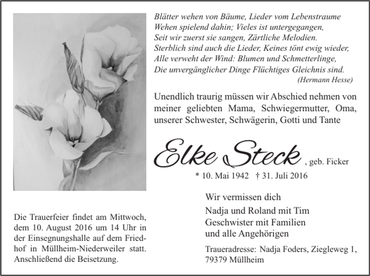 <p>Blätter wehen von Bäume, Lieder vom Lebenstraume<br />Wehen spielend dahin; Vieles ist untergegangen,<br />Seit wir zuerst sie sangen, Zärtliche Melodien.<br />Sterblich sind auch die Lieder, Keines tönt ewig wieder,<br />Alle verweht der Wind: Blumen und Schmetterlinge,<br />Die unvergänglicher Dinge Flüchtiges Gleichnis sind.</p><p>(Hermann Hesse)</p><p>Unendlich traurig müssen wir Abschied nehmen von<br />meiner geliebten Mama, Schwiegermutter, Oma,<br />unserer Schwester, Schwägerin, Gotti und Tante</p><p>Elke Steck</p><p>, geb. Ficker</p><p>* 10. Mai 1942 † 31. Juli 2016</p><p>Die Trauerfeier findet am Mittwoch,<br />dem 10. August 2016 um 14 Uhr in<br />der Einsegnungshalle auf dem Friedhof in Müllheim-Niederweiler statt.<br />Anschließend die Beisetzung.</p><p>Wir vermissen dich<br />Nadja und Roland mit Tim<br />Geschwister mit Familien<br />und alle Angehörigen<br />Traueradresse: Nadja Foders, Ziegleweg 1,<br />79379 Müllheim</p>
