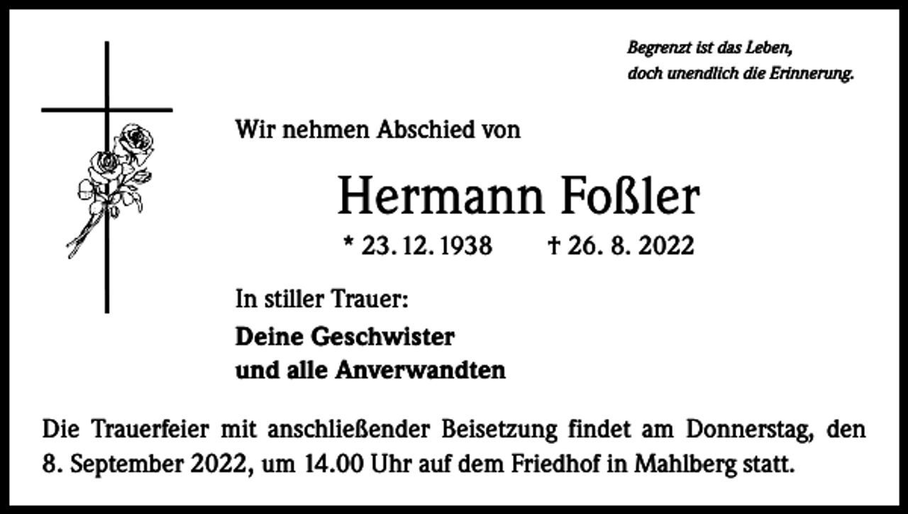 <p>Begrenzt ist das Leben,<br />doch unendlich die Erinnerung.</p><p>Wir nehmen Abschied von</p><p>Hermann Foßler<br />* 23. 12. 1938 † 26. 8. 2022<br />In stiller Trauer:<br />Deine Geschwister<br />und alle Anverwandten<br />Die Trauerfeier mit anschließender Beisetzung findet am Donnerstag, den<br />8. September 2022, um 14.00 Uhr auf dem Friedhof in Mahlberg statt.</p>