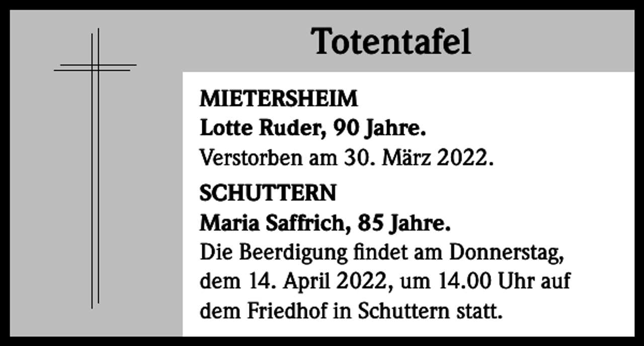 <p>Totentafel<br />Totentafel<br />MIETERSHEIM<br />Lotte Ruder, 90 Jahre.<br />Verstorben am 30. März 2022.<br />SCHUTTERN<br />Maria Saffrich, 85 Jahre.<br />Die Beerdigung findet am Donnerstag,<br />dem 14. April 2022, um 14.00 Uhr auf<br />dem Friedhof in Schuttern statt.</p>