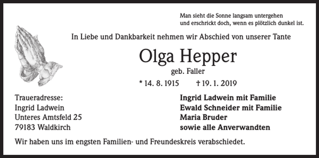 <p>Man sieht die Sonne langsam untergehen<br />und erschrickt doch, wenn es plötzlich dunkel ist.</p><p>In Liebe und Dankbarkeit nehmen wir Abschied von unserer Tante</p><p>Olga Hepper</p><p>geb. Faller<br />* 14. 8. 1915 † 19. 1. 2019<br />Traueradresse:<br />Ingrid Ladwein<br />Unteres Amtsfeld 25<br />79183 Waldkirch</p><p>Ingrid Ladwein mit Familie<br />Ewald Schneider mit Familie<br />Maria Bruder<br />sowie alle Anverwandten</p><p>Wir haben uns im engsten Familien- und Freundeskreis verabschiedet.</p>