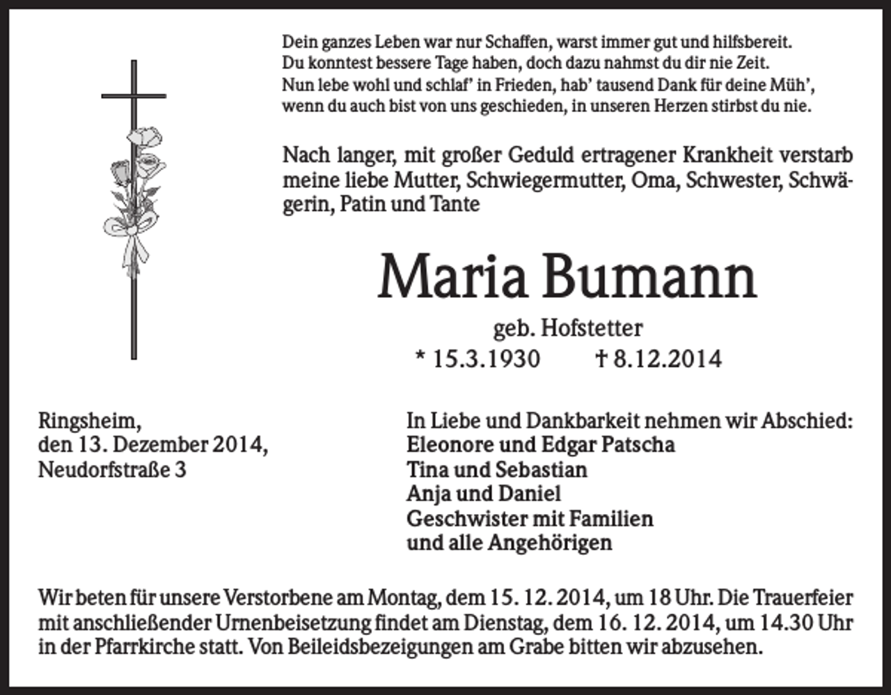 <p>Dein ganzes Leben war nur Schaffen, warst immer gut und hilfsbereit.<br />Du konntest bessere Tage haben, doch dazu nahmst du dir nie Zeit.<br />Nun lebe wohl und schlaf’ in Frieden, hab’ tausend Dank für deine Müh’,<br />wenn du auch bist von uns geschieden, in unseren Herzen stirbst du nie.</p><p>Nach langer, mit großer Geduld ertragener Krankheit verstarb<br />meine liebe Mutter, Schwiegermutter, Oma, Schwester, Schwägerin, Patin und Tante</p><p>Maria Bumann<br />geb. Hofstetter<br />* 15.3.1930<br />† 8.12.2014<br />Ringsheim,<br />den 13. Dezember 2014,<br />Neudorfstraße 3</p><p>In Liebe und Dankbarkeit nehmen wir Abschied:<br />Eleonore und Edgar Patscha<br />Tina und Sebastian<br />Anja und Daniel<br />Geschwister mit Familien<br />und alle Angehörigen</p><p>Wir beten für unsere Verstorbene am Montag, dem 15. 12. 2014, um 18 Uhr. Die Trauerfeier<br />mit anschließender Urnenbeisetzung findet am Dienstag, dem 16. 12. 2014, um 14.30 Uhr<br />in der Pfarrkirche statt. Von Beileidsbezeigungen am Grabe bitten wir abzusehen.</p>