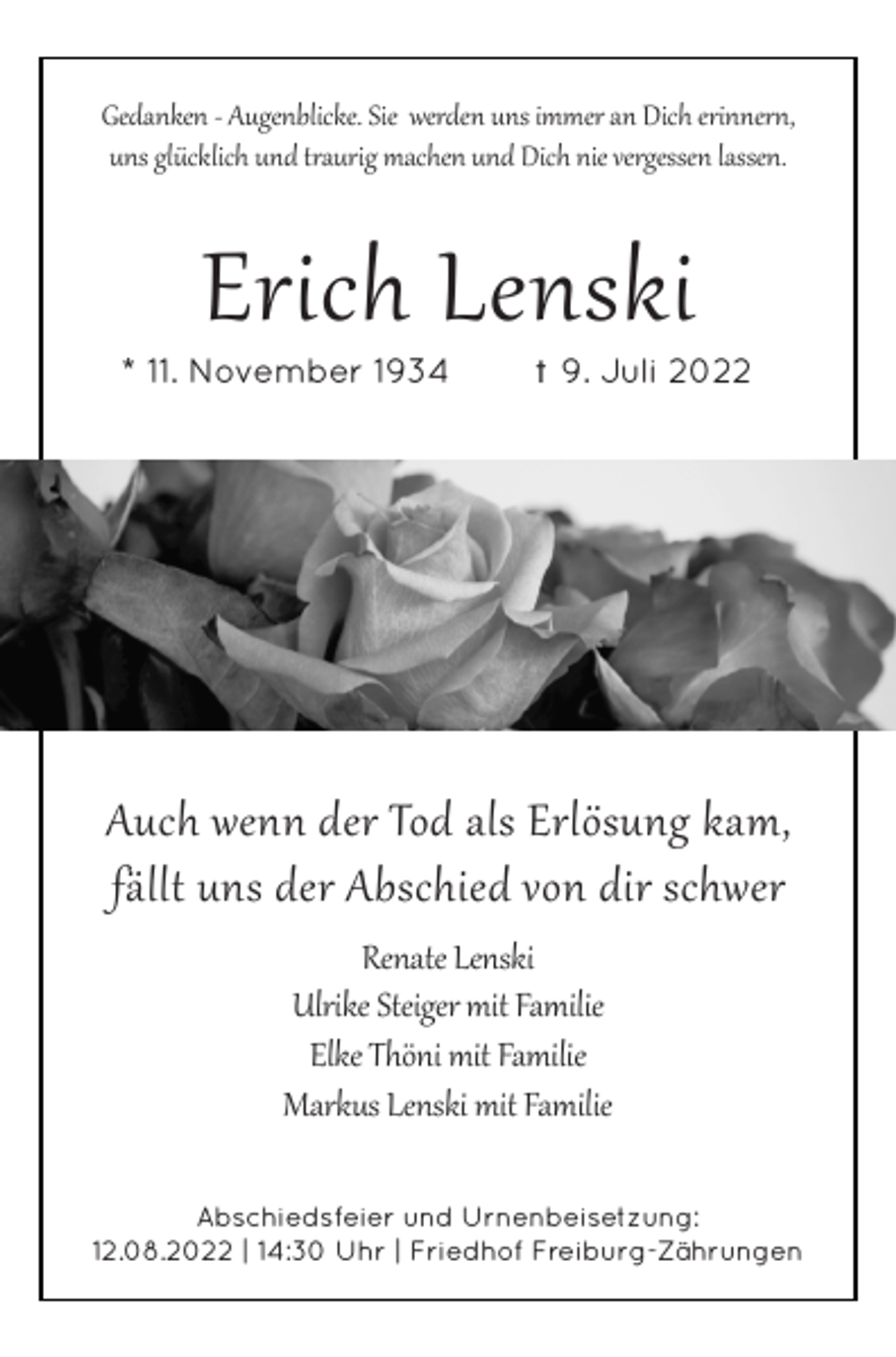 <p>Gedanken - Augenblicke. Sie werden uns immer an Dich erinnern,<br />uns glücklich und traurig machen und Dich nie vergessen lassen.</p><p>Erich Lenski<br />* 11. November 1934</p><p>t 9. Juli 2022</p><p>Auch wenn der Tod als Erlösung kam,<br />fällt uns der Abschied von dir schwer<br />Renate Lenski<br />Ulrike Steiger mit Familie<br />Elke Thöni mit Familie<br />Markus Lenski mit Familie<br />Abschiedsfeier und Urnenbeisetzung:<br />12.08.2022 | 14:30 Uhr | Friedhof Freiburg-Zährungen</p>