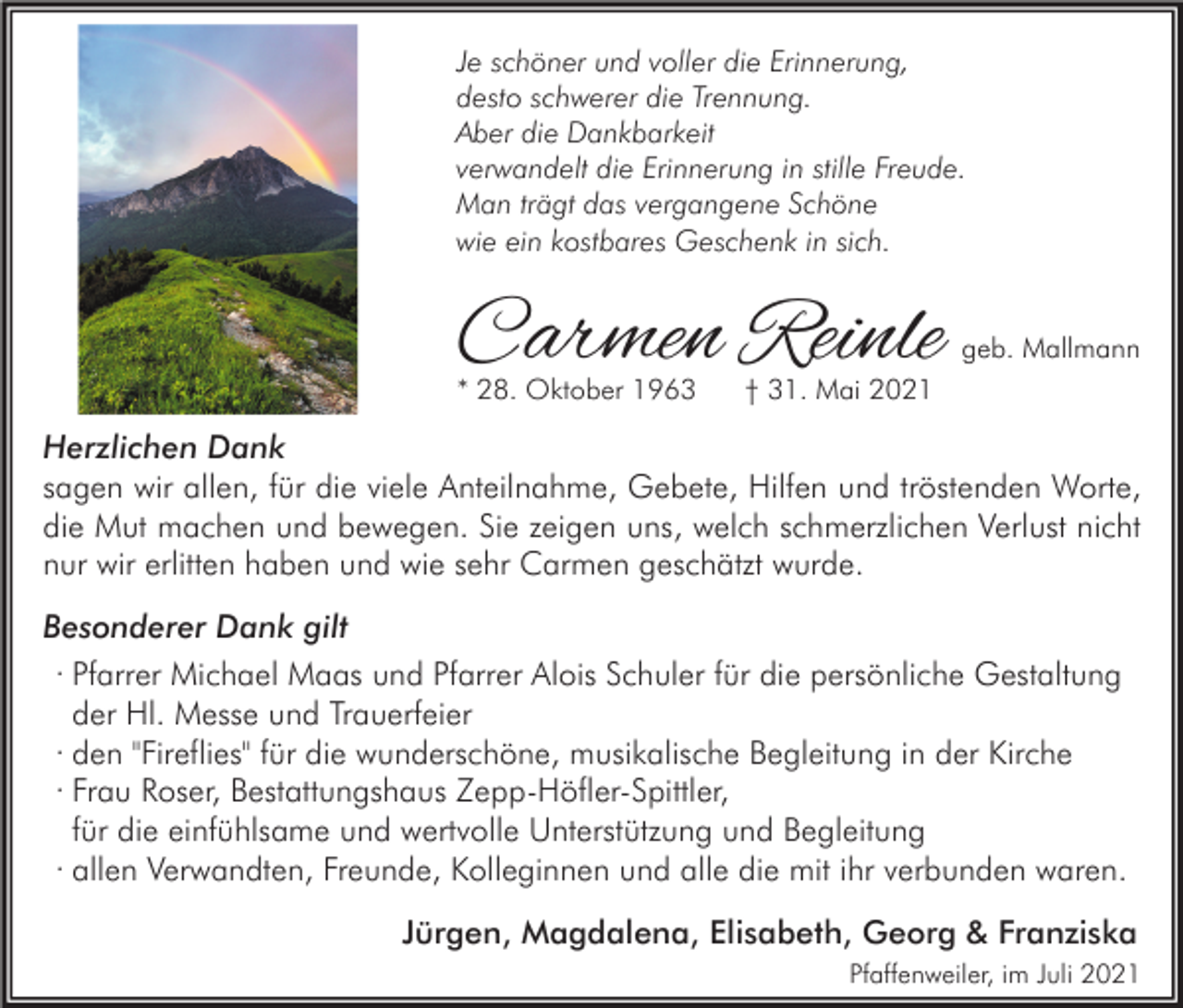 <p>Je schöner und voller die Erinnerung,<br />desto schwerer die Trennung.<br />Aber die Dankbarkeit<br />verwandelt die Erinnerung in stille Freude.<br />Man trägt das vergangene Schöne<br />wie ein kostbares Geschenk in sich.</p><p>Carmen Reinle</p><p>* 28. Oktober 1963</p><p>geb. Mallmann</p><p>† 31. Mai 2021</p><p>Herzlichen Dank<br />sagen wir allen, für die viele Anteilnahme, Gebete, Hilfen und tröstenden Worte,<br />die Mut machen und bewegen. Sie zeigen uns, welch schmerzlichen Verlust nicht<br />nur wir erlitten haben und wie sehr Carmen geschätzt wurde.<br />Besonderer Dank gilt<br />· Pfarrer Michael Maas und Pfarrer Alois Schuler für die persönliche Gestaltung<br />der Hl. Messe und Trauerfeier<br />· den "Fireflies" für die wunderschöne, musikalische Begleitung in der Kirche<br />· Frau Roser, Bestattungshaus Zepp-Höfler-Spittler,<br />für die einfühlsame und wertvolle Unterstützung und Begleitung<br />· allen Verwandten, Freunde, Kolleginnen und alle die mit ihr verbunden waren.<br />Jürgen, Magdalena, Elisabeth, Georg &amp; Franziska<br />Pfaffenweiler, im Juli 2021</p>