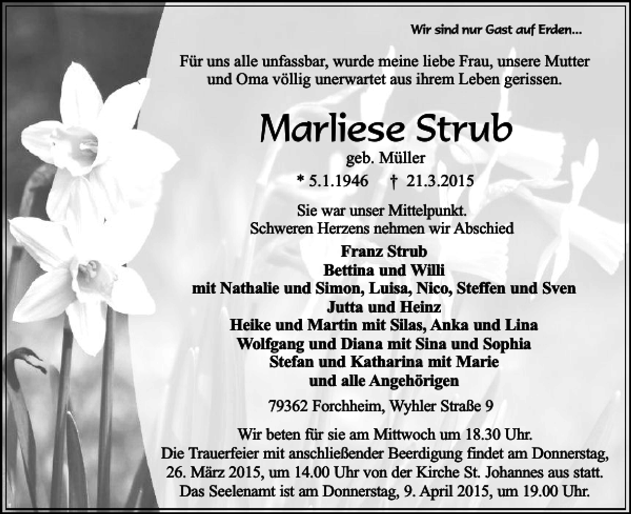 <p>Wir sind nur Gast auf Erden...</p><p>Für uns alle unfassbar, wurde meine liebe Frau, unsere Mutter<br />und Oma völlig unerwartet aus ihrem Leben gerissen.</p><p>Marliese Strub<br />geb. Müller<br />* 5.1.1946 † 21.3.2015</p><p>Sie war unser Mittelpunkt.<br />Schweren Herzens nehmen wir Abschied<br />Franz Strub<br />Bettina und Willi<br />mit Nathalie und Simon, Luisa, Nico, Steffen und Sven<br />Jutta und Heinz<br />Heike und Martin mit Silas, Anka und Lina<br />Wolfgang und Diana mit Sina und Sophia<br />Stefan und Katharina mit Marie<br />und alle Angehörigen<br />79362 Forchheim, Wyhler Straße 9<br />Wir beten für sie am Mittwoch um 18.30 Uhr.<br />Die Trauerfeier mit anschließender Beerdigung findet am Donnerstag,<br />26. März 2015, um 14.00 Uhr von der Kirche St. Johannes aus statt.<br />Das Seelenamt ist am Donnerstag, 9. April 2015, um 19.00 Uhr.</p>