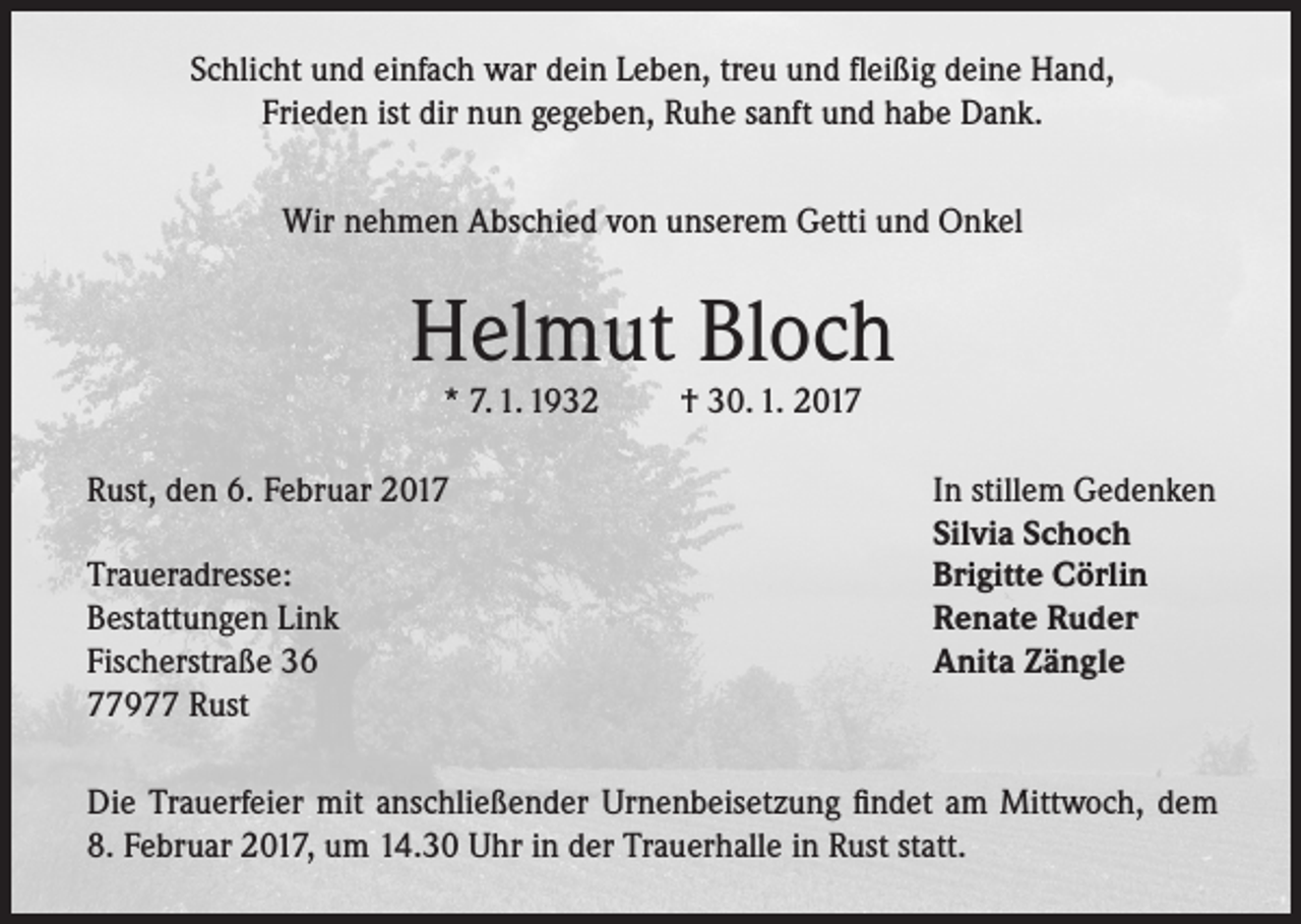 <p>Schlicht und einfach war dein Leben, treu und fleißig deine Hand,<br />Frieden ist dir nun gegeben, Ruhe sanft und habe Dank.<br />Wir nehmen Abschied von unserem Getti und Onkel</p><p>Helmut Bloch<br />* 7. 1. 1932</p><p>Rust, den 6. Februar 2017</p><p>Traueradresse:<br />Bestattungen Link<br />Fischerstraße 36<br />77977 Rust</p><p>† 30. 1. 2017</p><p>In stillem Gedenken<br />Silvia Schoch<br />Brigitte Cörlin<br />Renate Ruder<br />Anita Zängle</p><p>Die Trauerfeier mit anschließender Urnenbeisetzung findet am Mittwoch, dem<br />8. Februar 2017, um 14.30 Uhr in der Trauerhalle in Rust statt.</p>