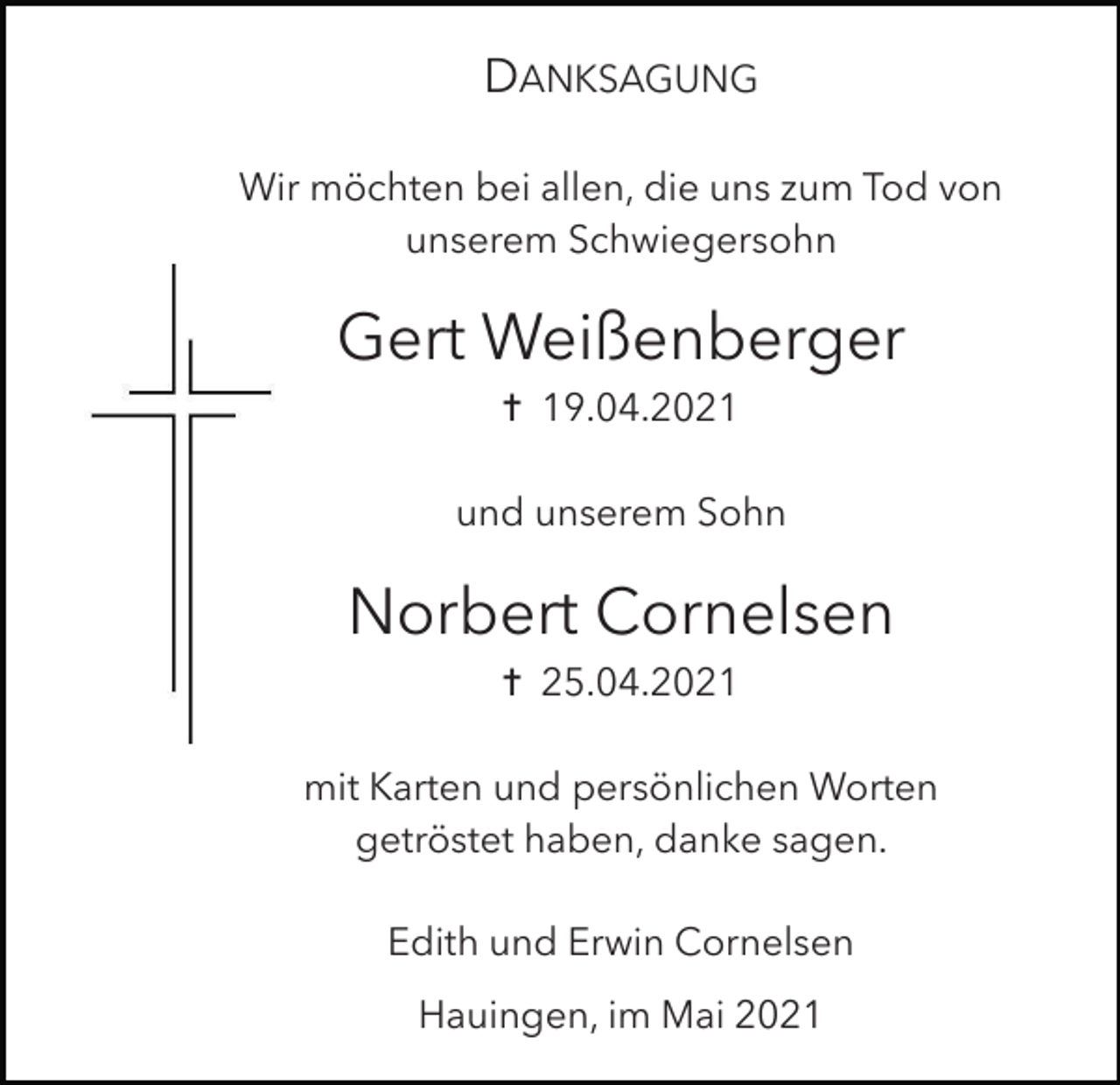 <p>DANKSAGUNG<br />Wir möchten bei allen, die uns zum Tod von<br />unserem Schwiegersohn</p><p>Gert Weißenberger<br />✝ 19.04.2021<br />und unserem Sohn</p><p>Norbert Cornelsen<br />✝ 25.04.2021<br />mit Karten und persönlichen Worten<br />getröstet haben, danke sagen.<br />Edith und Erwin Cornelsen<br />Hauingen, im Mai 2021</p>