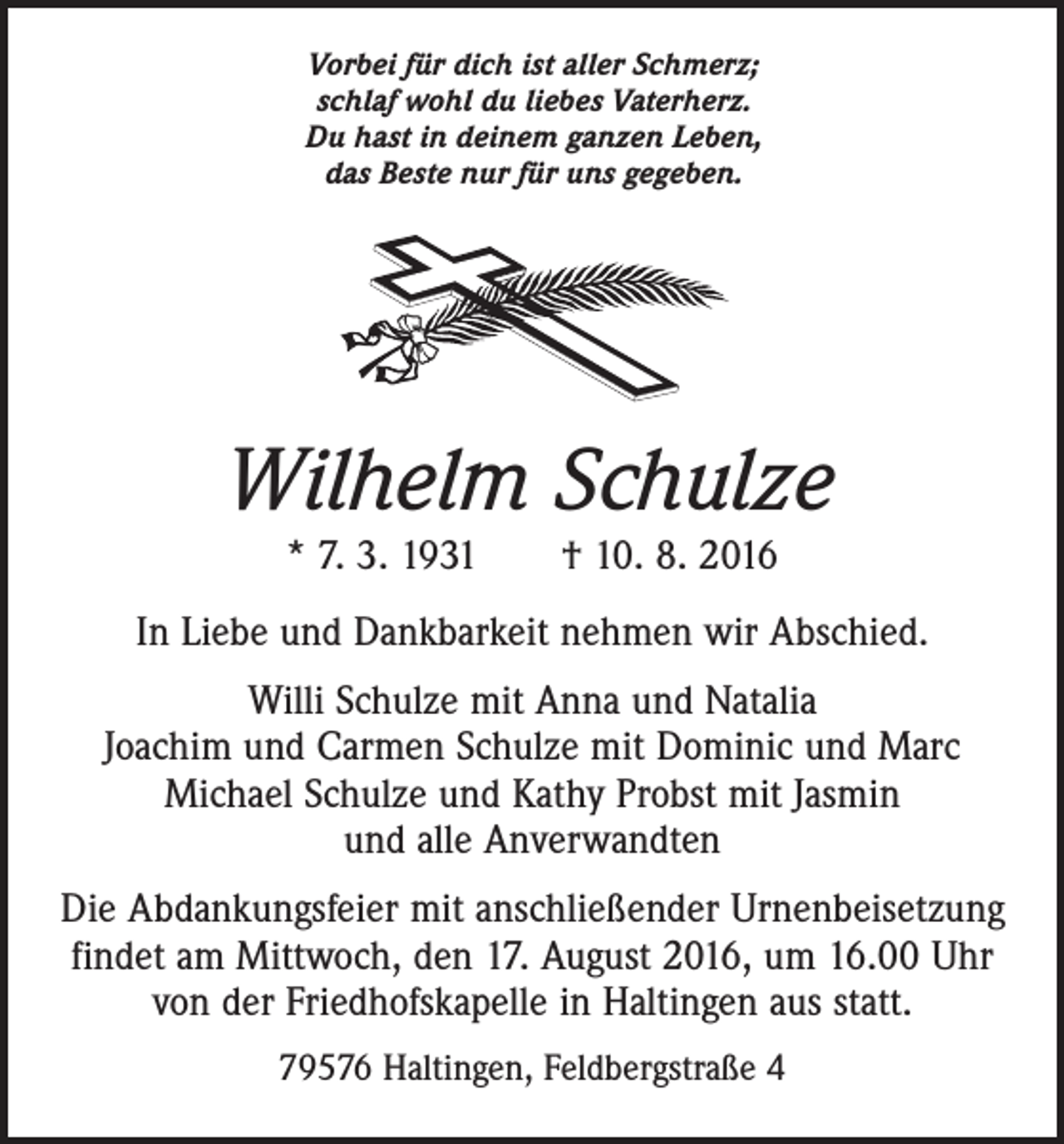 <p>Vorbei für dich ist aller Schmerz;<br />schlaf wohl du liebes Vaterherz.<br />Du hast in deinem ganzen Leben,<br />das Beste nur für uns gegeben.</p><p>Wilhelm Schulze<br />* 7. 3. 1931 † 10. 8. 2016</p><p>In Liebe und Dankbarkeit nehmen wir Abschied.<br />Willi Schulze mit Anna und Natalia<br />Joachim und Carmen Schulze mit Dominic und Marc<br />Michael Schulze und Kathy Probst mit Jasmin<br />und alle Anverwandten<br />Die Abdankungsfeier mit anschließender Urnenbeisetzung<br />findet am Mittwoch, den 17. August 2016, um 16.00 Uhr<br />von der Friedhofskapelle in Haltingen aus statt.<br />79576 Haltingen, Feldbergstraße 4</p>