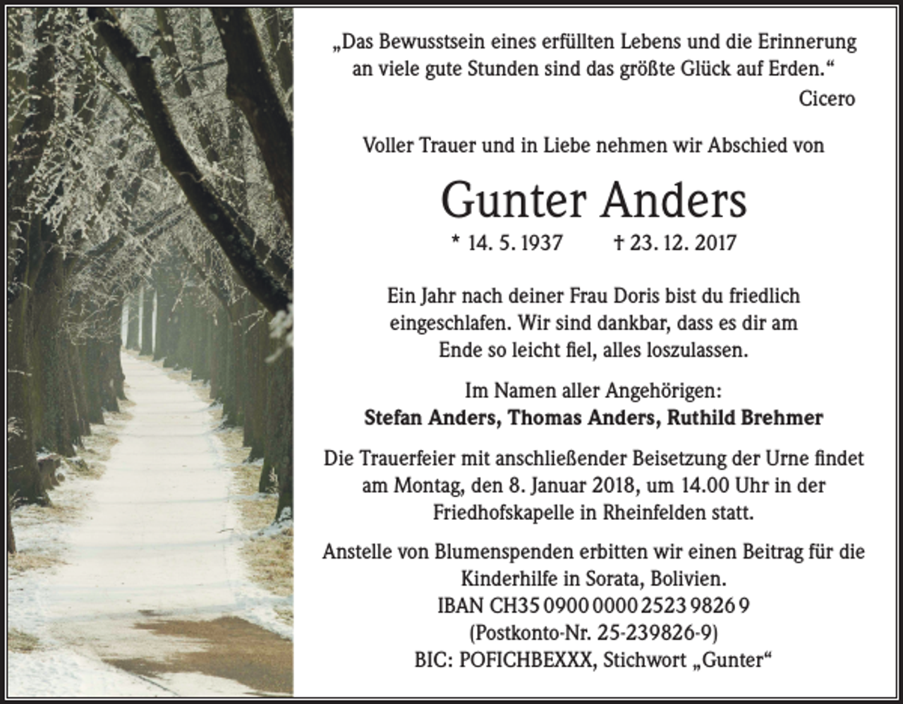 <p>„Das Bewusstsein eines erfüllten Lebens und die Erinnerung<br />an viele gute Stunden sind das größte Glück auf Erden.“<br />Cicero<br />Voller Trauer und in Liebe nehmen wir Abschied von</p><p>Gunter Anders<br />* 14. 5. 1937</p><p>† 23. 12. 2017</p><p>Ein Jahr nach deiner Frau Doris bist du friedlich<br />eingeschlafen. Wir sind dankbar, dass es dir am<br />Ende so leicht fiel, alles loszulassen.<br />Im Namen aller Angehörigen:<br />Stefan Anders, Thomas Anders, Ruthild Brehmer<br />Die Trauerfeier mit anschließender Beisetzung der Urne findet<br />am Montag, den 8. Januar 2018, um 14.00 Uhr in der<br />Friedhofskapelle in Rheinfelden statt.<br />Anstelle von Blumenspenden erbitten wir einen Beitrag für die<br />Kinderhilfe in Sorata, Bolivien.<br />IBAN CH35 0900 2523 9826 9<br />(Postkonto-Nr. 25-239826-9)<br />BIC: POFICHBEXXX, Stichwort „Gunter“</p>