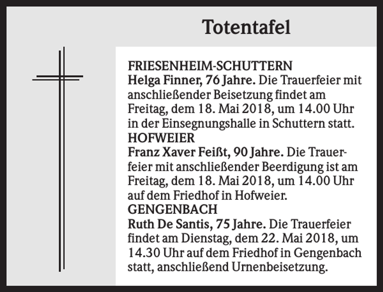 <p>Totentafel<br />FRIESENHEIM-SCHUTTERN<br />Helga Finner, 76 Jahre. Die Trauerfeier mit<br />anschließender Beisetzung findet am<br />Freitag, dem 18. Mai 2018, um 14.00 Uhr<br />in der Einsegnungshalle in Schuttern statt.<br />HOFWEIER<br />Franz Xaver Feißt, 90 Jahre. Die Trauerfeier mit anschließender Beerdigung ist am<br />Freitag, dem 18. Mai 2018, um 14.00 Uhr<br />auf dem Friedhof in Hofweier.<br />GENGENBACH<br />Ruth De Santis, 75 Jahre. Die Trauerfeier<br />findet am Dienstag, dem 22. Mai 2018, um<br />14.30 Uhr auf dem Friedhof in Gengenbach<br />statt, anschließend Urnenbeisetzung.</p>