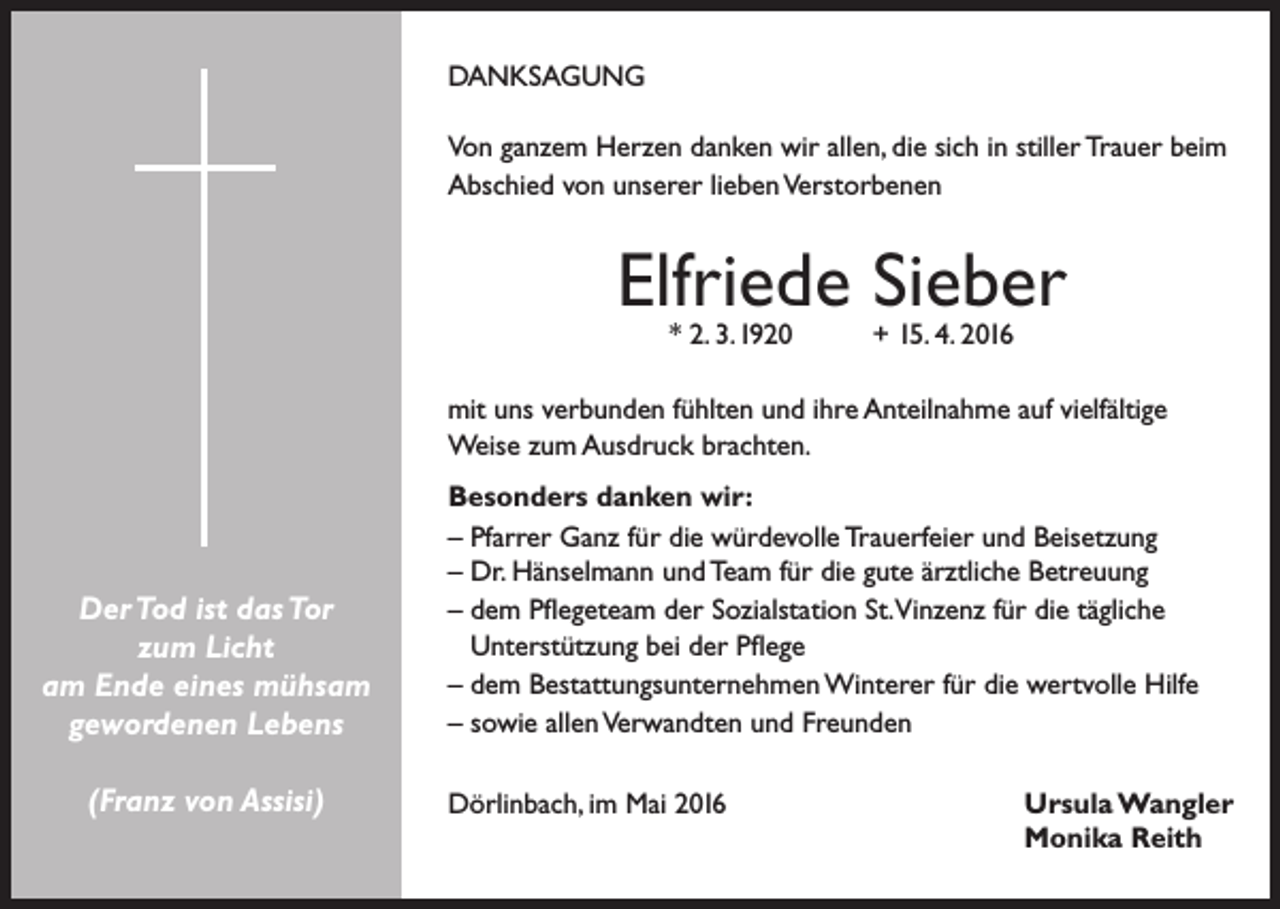 <p>DANKSAGUNG<br />Von ganzem Herzen danken wir allen, die sich in stiller Trauer beim<br />Abschied von unserer lieben Verstorbenen</p><p>Elfriede Sieber<br />* 2. 3.1920</p><p>+ 15. 4. 2016</p><p>mit uns verbunden fühlten und ihre Anteilnahme auf vielfältige<br />Weise zum Ausdruck brachten.</p><p>Der Tod ist das Tor<br />zum Licht<br />am Ende eines mühsam<br />gewordenen Lebens<br />(Franz von Assisi)</p><p>Besonders danken wir:<br />– Pfarrer Ganz für die würdevolle Trauerfeier und Beisetzung<br />– Dr. Hänselmann und Team für die gute ärztliche Betreuung<br />– dem Pflegeteam der Sozialstation St.Vinzenz für die tägliche<br />Unterstützung bei der Pflege<br />– dem Bestattungsunternehmen Winterer für die wertvolle Hilfe<br />– sowie allen Verwandten und Freunden<br />Dörlinbach, im Mai 2016</p><p>Ursula Wangler<br />Monika Reith</p>
