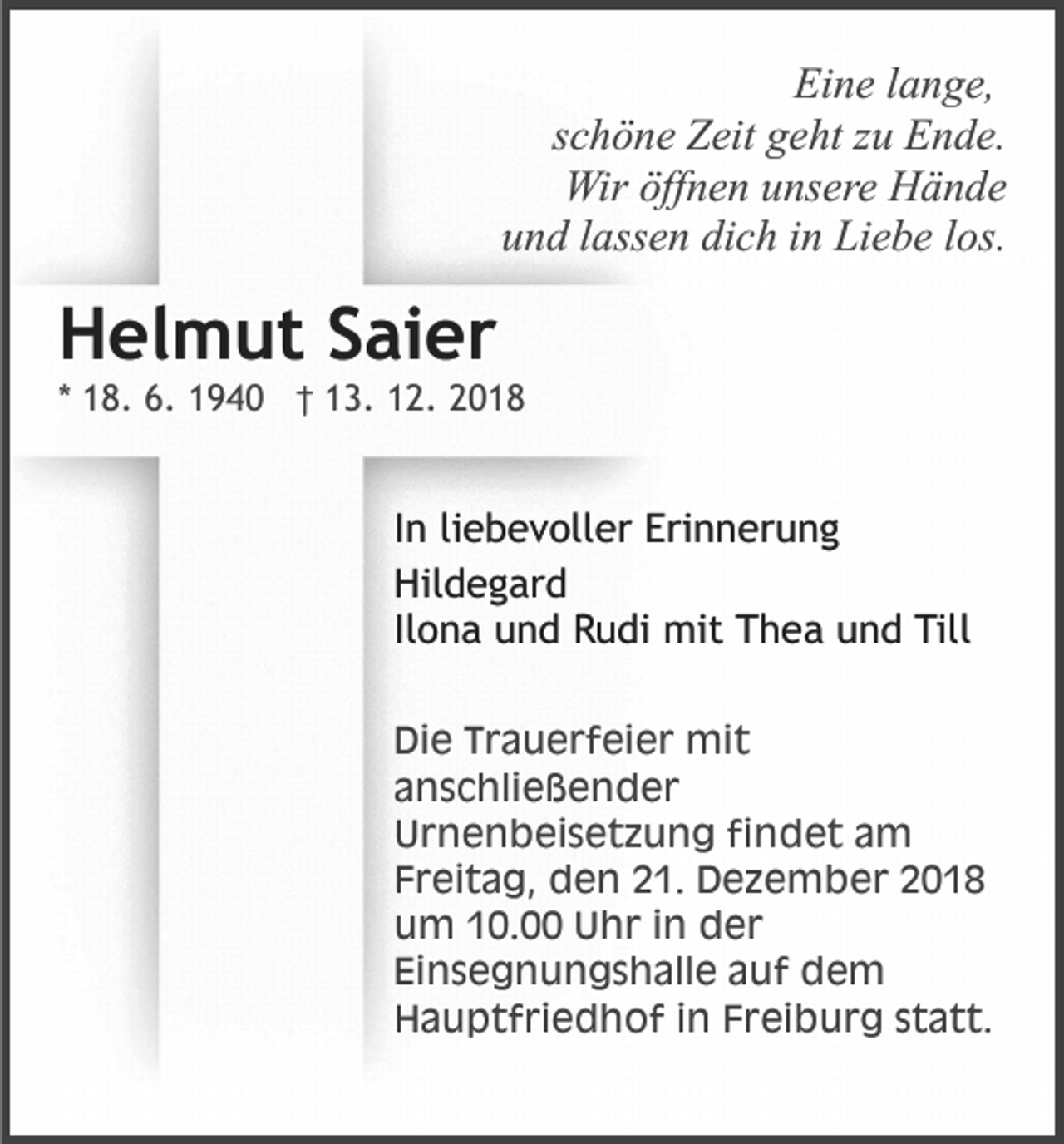 <p>Eine lange,<br />schöne Zeit geht zu Ende.<br />Wir öffnen unsere Hände<br />und lassen dich in Liebe los.</p><p>Helmut Saier<br />* 18. 6. 1940 † 13. 12. 2018</p><p>In liebevoller Erinnerung<br />Hildegard<br />Ilona und Rudi mit Thea und Till<br />Die Trauerfeier mit<br />anschließender<br />Urnenbeisetzung findet am<br />Freitag, den 21. Dezember 2018<br />um 10.00 Uhr in der<br />Einsegnungshalle auf dem<br />Hauptfriedhof in Freiburg statt.</p>