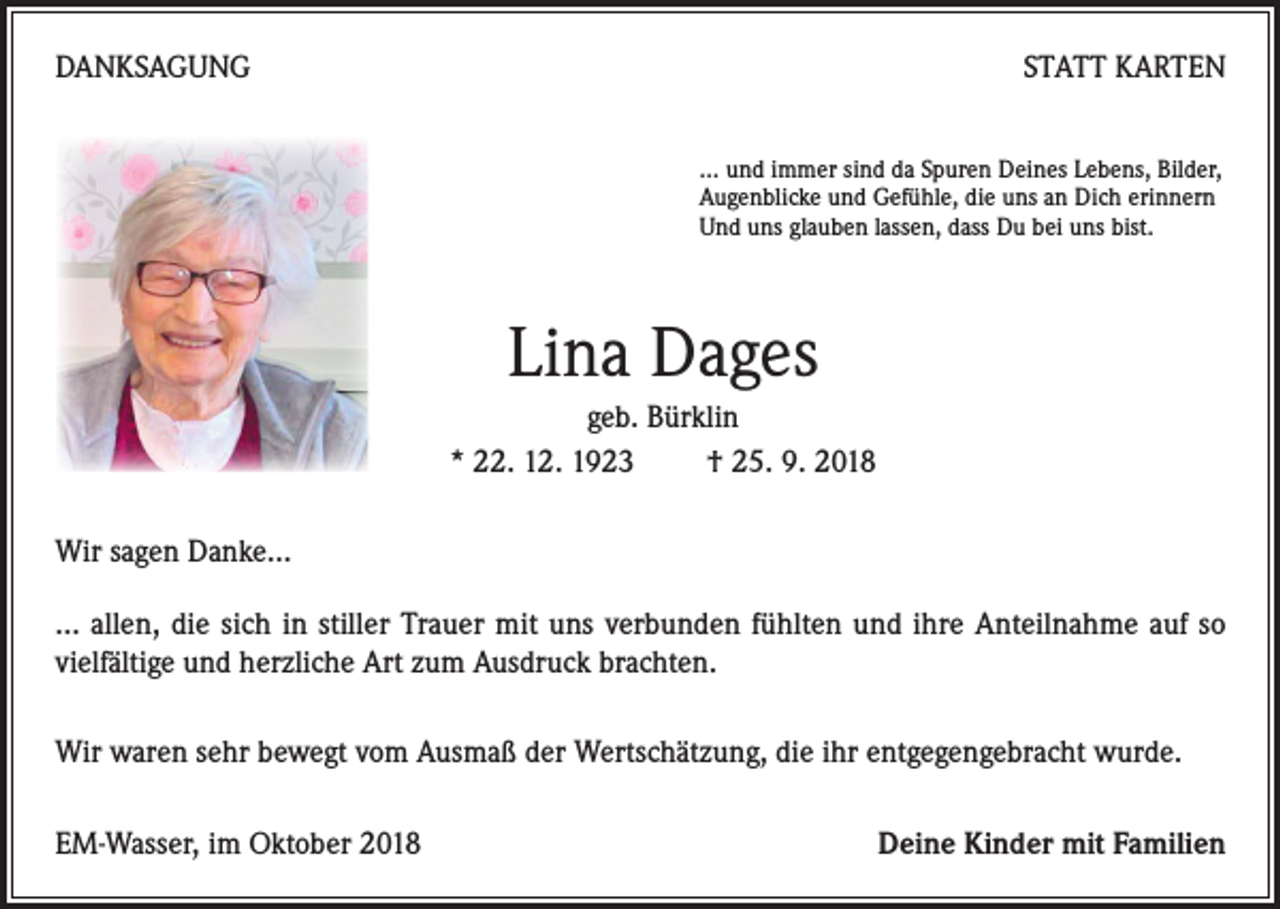 <p>DANKSAGUNG</p><p>STATT KARTEN<br />… und immer sind da Spuren Deines Lebens, Bilder,<br />Augenblicke und Gefühle, die uns an Dich erinnern<br />Und uns glauben lassen, dass Du bei uns bist.</p><p>Lina Dages<br />geb. Bürklin<br />* 22. 12. 1923 † 25. 9. 2018<br />Wir sagen Danke…<br />… allen, die sich in stiller Trauer mit uns verbunden fühlten und ihre Anteilnahme auf so<br />vielfältige und herzliche Art zum Ausdruck brachten.<br />Wir waren sehr bewegt vom Ausmaß der Wertschätzung, die ihr entgegengebracht wurde.<br />EM-Wasser, im Oktober 2018</p><p>Deine Kinder mit Familien</p>