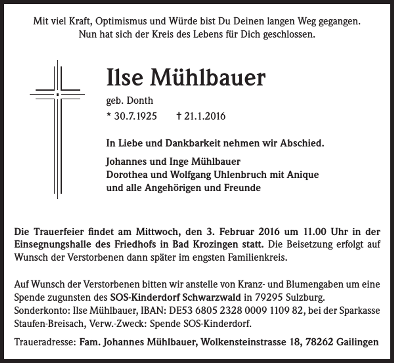<p>Mit viel Kraft, Optimismus und Würde bist Du Deinen langen Weg gegangen.<br />Nun hat sich der Kreis des Lebens für Dich geschlossen.</p><p>Ilse Mühlbauer<br />geb. Donth<br />* 30.7.1925</p><p>= 21.1.2016</p><p>In Liebe und Dankbarkeit nehmen wir Abschied.<br />Johannes und Inge Mühlbauer<br />Dorothea und Wolfgang Uhlenbruch mit Anique<br />und alle Angehörigen und Freunde</p><p>Die Trauerfeier findet am Mittwoch, den 3. Februar 2016 um 11.00 Uhr in der<br />Einsegnungshalle des Friedhofs in Bad Krozingen statt. Die Beisetzung erfolgt auf<br />Wunsch der Verstorbenen dann später im engsten Familienkreis.<br />Auf Wunsch der Verstorbenen bitten wir anstelle von Kranz- und Blumengaben um eine<br />Spende zugunsten des SOS-Kinderdorf Schwarzwald in 79295 Sulzburg.<br />Sonderkonto: Ilse Mühlbauer, IBAN: DE53 6805 2328 0009 1109 82, bei der Sparkasse<br />Staufen-Breisach, Verw.-Zweck: Spende SOS-Kinderdorf.<br />Traueradresse: Fam. Johannes Mühlbauer, Wolkensteinstrasse 18, 78262 Gailingen</p>