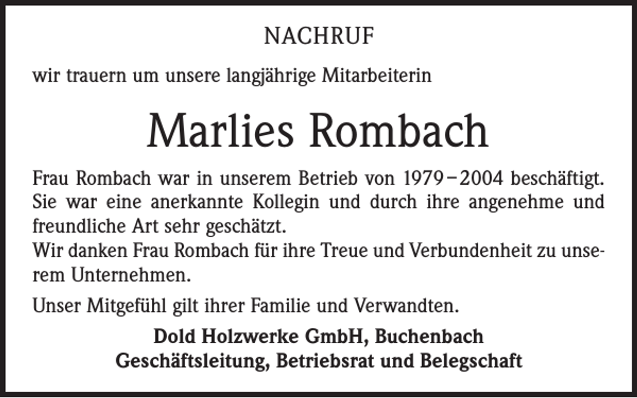 <p>NACHRUF<br />wir trauern um unsere langjährige Mitarbeiterin</p><p>Marlies Rombach<br />Frau Rombach war in unserem Betrieb von 1979 – 2004 beschäftigt.<br />Sie war eine anerkannte Kollegin und durch ihre angenehme und<br />freundliche Art sehr geschätzt.<br />Wir danken Frau Rombach für ihre Treue und Verbundenheit zu unserem Unternehmen.<br />Unser Mitgefühl gilt ihrer Familie und Verwandten.<br />Dold Holzwerke GmbH, Buchenbach<br />Geschäftsleitung, Betriebsrat und Belegschaft</p>
