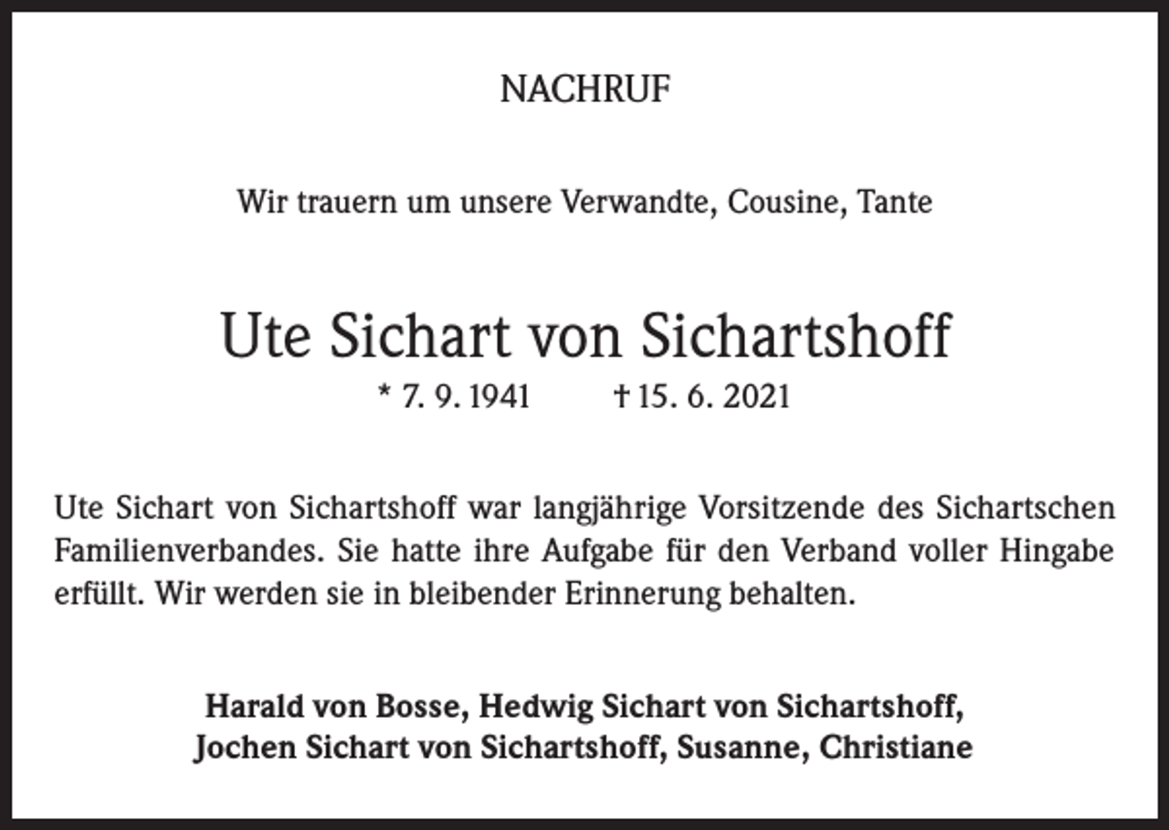 <p>NACHRUF<br />Wir trauern um unsere Verwandte, Cousine, Tante</p><p>Ute Sichart von Sichartshoff<br />* 7. 9. 1941</p><p>† 15. 6. 2021</p><p>Ute Sichart von Sichartshoff war langjährige Vorsitzende des Sichartschen<br />Familienverbandes. Sie hatte ihre Aufgabe für den Verband voller Hingabe<br />erfüllt. Wir werden sie in bleibender Erinnerung behalten.<br />Harald von Bosse, Hedwig Sichart von Sichartshoff,<br />Jochen Sichart von Sichartshoff, Susanne, Christiane</p>