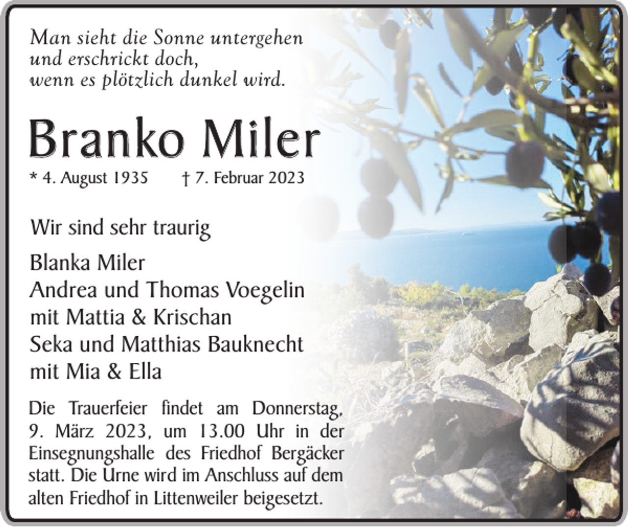<p>Man sieht die Sonne untergehen<br />und erschrickt doch,<br />wenn es plötzlich dunkel wird.</p><p>B r a n ko M i l e r<br />* 4. August 1935</p><p>† 7. Februar 2023</p><p>Wir sind sehr traurig</p><p>Blanka Miler<br />Andrea und Thomas Voegelin<br />mit Mattia &amp; Krischan<br />Seka und Matthias Bauknecht<br />mit Mia &amp; Ella<br />Die Trauerfeier findet am Donnerstag,<br />9. März 2023, um 13.00 Uhr in der<br />Einsegnungshalle des Friedhof Bergäcker<br />statt. Die Urne wird im Anschluss auf dem<br />alten Friedhof in Littenweiler beigesetzt.</p>