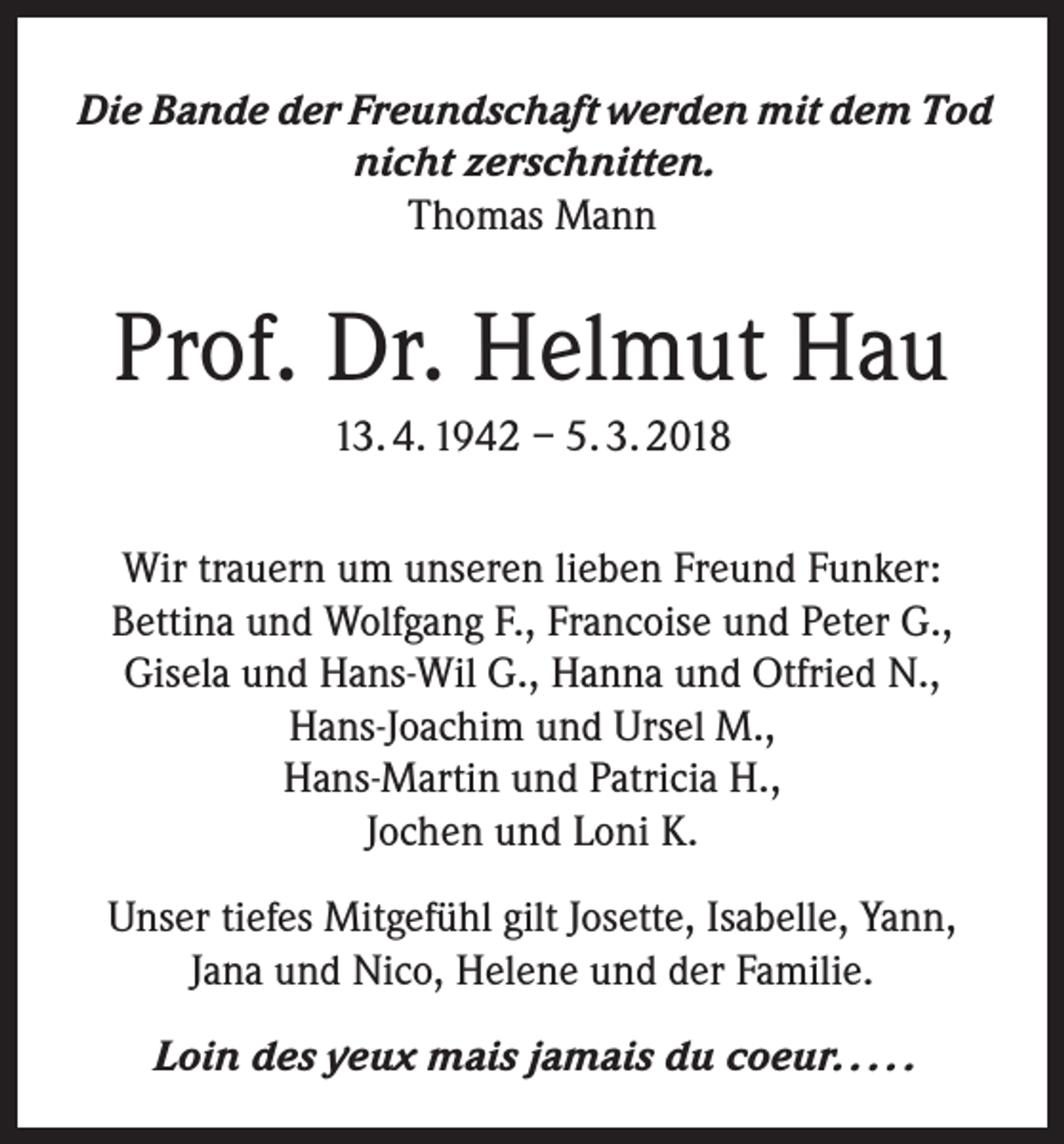 <p>Die Bande der Freundschaft werden mit dem Tod<br />nicht zerschnitten.<br />Thomas Mann</p><p>Prof. Dr. Helmut Hau<br />13. 4. 1942 – 5. 3. 2018<br />Wir trauern um unseren lieben Freund Funker:<br />Bettina und Wolfgang F., Francoise und Peter G.,<br />Gisela und Hans-Wil G., Hanna und Otfried N.,<br />Hans-Joachim und Ursel M.,<br />Hans-Martin und Patricia H.,<br />Jochen und Loni K.<br />Unser tiefes Mitgefühl gilt Josette, Isabelle, Yann,<br />Jana und Nico, Helene und der Familie.<br />Loin des yeux mais jamais du coeur. . . . .</p>