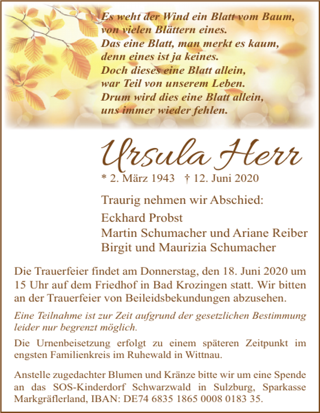 <p>Es weht der Wind ein Blatt vom Baum,<br />von vielen Blättern eines.<br />Das eine Blatt, man merkt es kaum,<br />denn eines ist ja keines.<br />Doch dieses eine Blatt allein,<br />war Teil von unserem Leben.<br />Drum wird dies eine Blatt allein,<br />uns immer wieder fehlen.</p><p>Ursula Herr<br />* 2. März 1943 † 12. Juni 2020</p><p>Traurig nehmen wir Abschied:<br />Eckhard Probst<br />Martin Schumacher und Ariane Reiber<br />Birgit und Maurizia Schumacher<br />Die Trauerfeier findet am Donnerstag, den 18. Juni 2020 um<br />15 Uhr auf dem Friedhof in Bad Krozingen statt. Wir bitten<br />an der Trauerfeier von Beileidsbekundungen abzusehen.<br />Eine Teilnahme ist zur Zeit aufgrund der gesetzlichen Bestimmung<br />leider nur begrenzt möglich.<br />Die Urnenbeisetzung erfolgt zu einem späteren Zeitpunkt im<br />engsten Familienkreis im Ruhewald in Wittnau.<br />Anstelle zugedachter Blumen und Kränze bitte wir um eine Spende<br />an das SOS-Kinderdorf Schwarzwald in Sulzburg, Sparkasse<br />Markgräflerland, IBAN: DE74 6835 1865 0008 0185.</p>