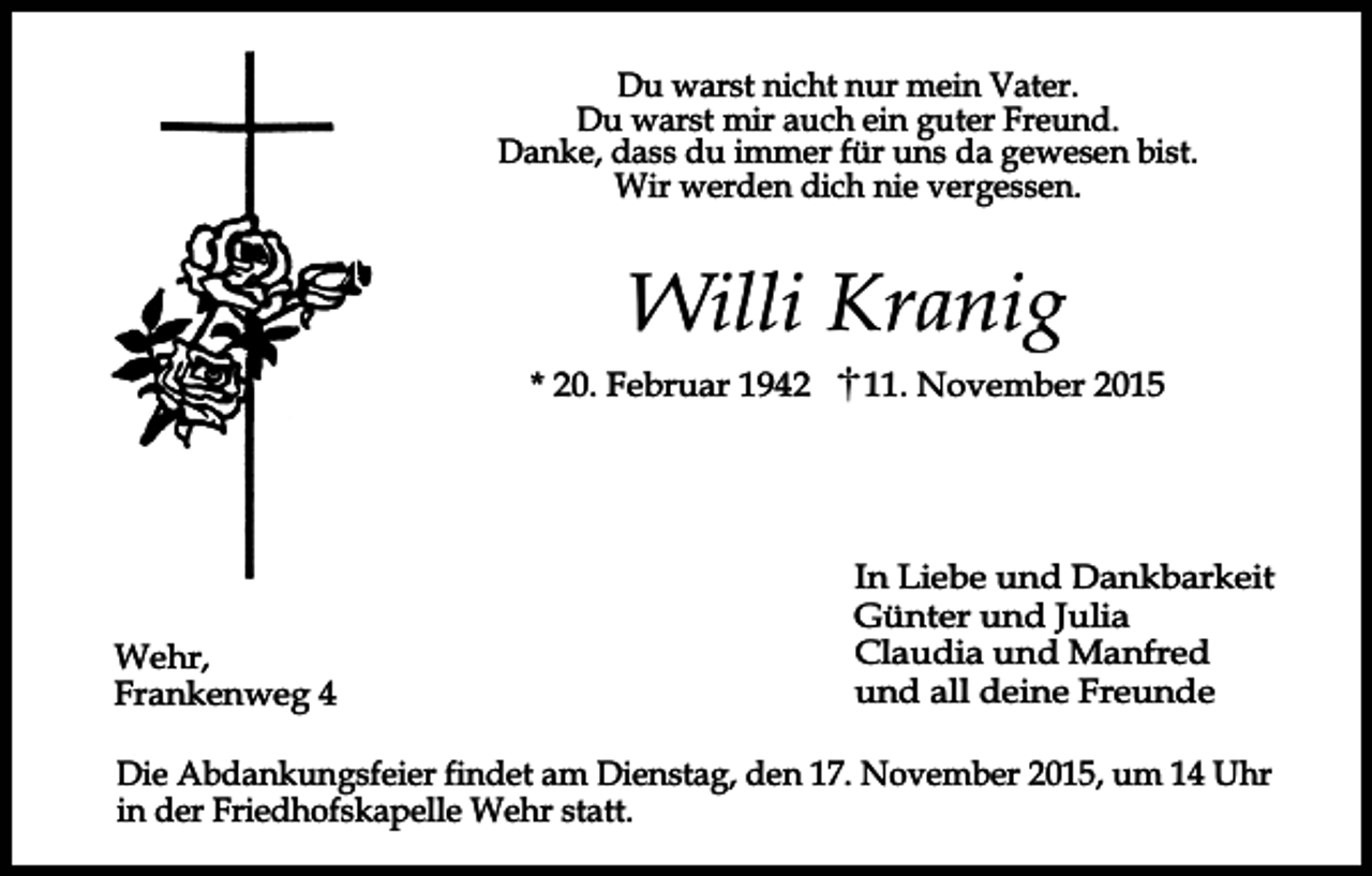 <p>Du warst nicht nur mein Vater.<br />Du warst mir auch ein guter Freund.<br />Danke, dass du immer für uns da gewesen bist.<br />Wir werden dich nie vergessen.</p><p>Willi Kranig<br />* 20. Februar 1942</p><p>Wehr,<br />Frankenweg 4</p><p>11. November 2015</p><p>In Liebe und Dankbarkeit<br />Günter und Julia<br />Claudia und Manfred<br />und all deine Freunde</p><p>Die Abdankungsfeier findet am Dienstag, den 17. November 2015, um 14 Uhr<br />in der Friedhofskapelle Wehr statt.</p>