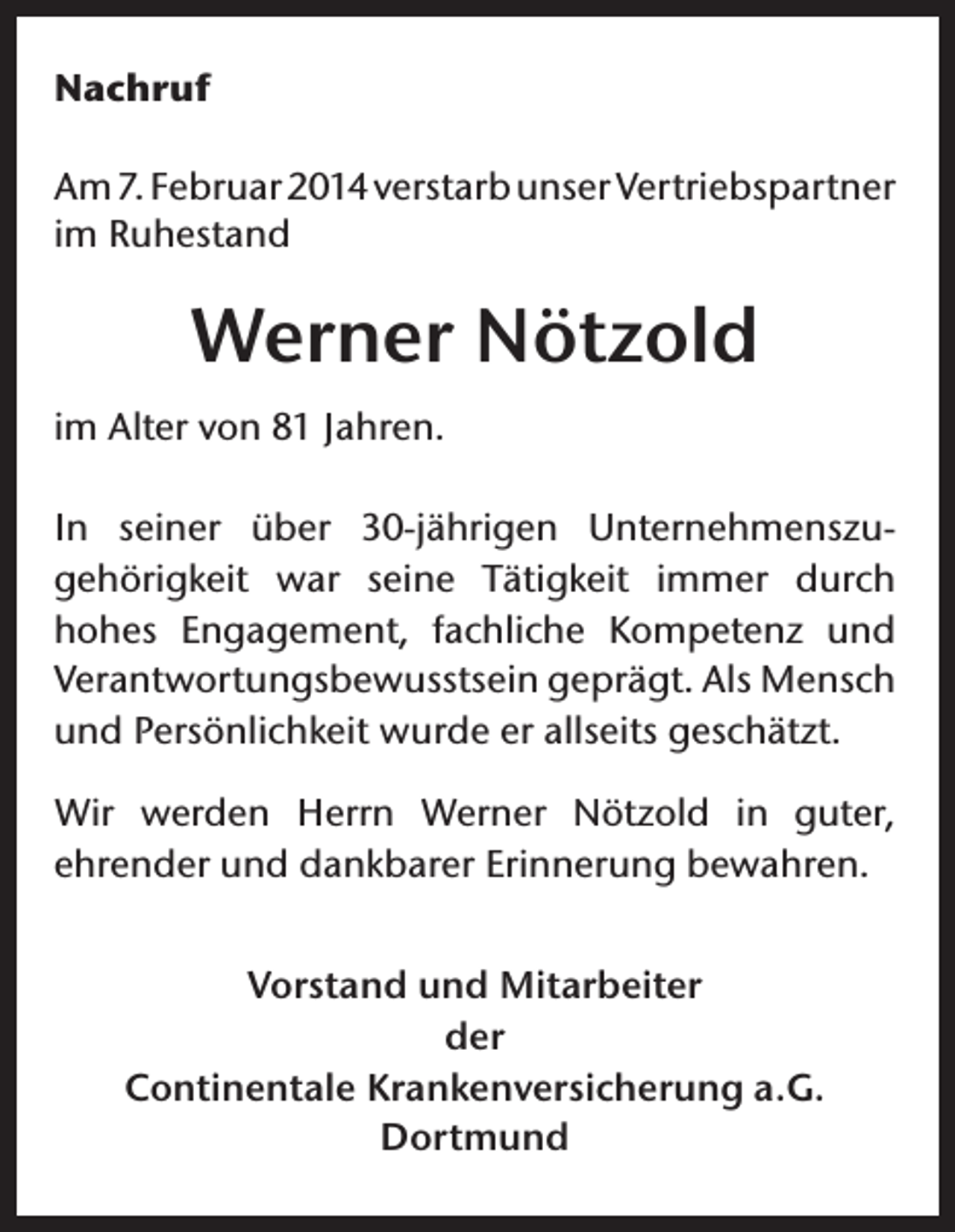 <p>Nachruf<br />Am 7. Februar 2014 verstarb unser Vertriebspartner<br />im Ruhestand</p><p>Werner Nötzold<br />im Alter von 81 Jahren.<br />In seiner über 30-jährigen Unternehmenszugehörigkeit war seine Tätigkeit immer durch<br />hohes Engagement, fachliche Kompetenz und<br />Verantwortungsbewusstsein geprägt. Als Mensch<br />und Persönlichkeit wurde er allseits geschätzt.<br />Wir werden Herrn Werner Nötzold in guter,<br />ehrender und dankbarer Erinnerung bewahren.<br />Vorstand und Mitarbeiter<br />der<br />Continentale Krankenversicherung a.G.<br />Dortmund</p>