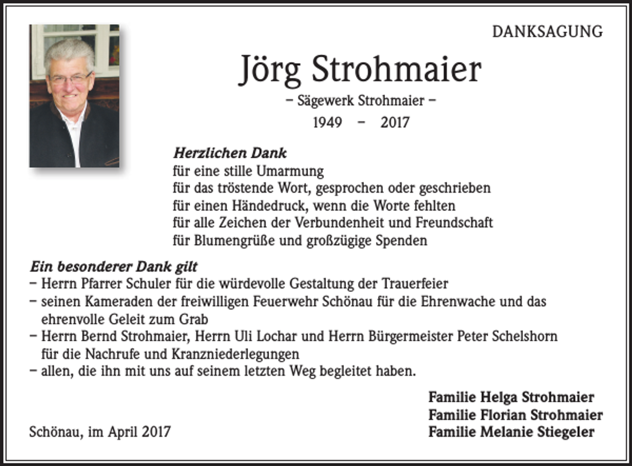 <p>DANKSAGUNG</p><p>Jörg Strohmaier<br />– Sägewerk Strohmaier –<br />1949 – 2017<br />Herzlichen Dank<br />für eine stille Umarmung<br />für das tröstende Wort, gesprochen oder geschrieben<br />für einen Händedruck, wenn die Worte fehlten<br />für alle Zeichen der Verbundenheit und Freundschaft<br />für Blumengrüße und großzügige Spenden<br />Ein besonderer Dank gilt<br />– Herrn Pfarrer Schuler für die würdevolle Gestaltung der Trauerfeier<br />– seinen Kameraden der freiwilligen Feuerwehr Schönau für die Ehrenwache und das<br />ehrenvolle Geleit zum Grab<br />– Herrn Bernd Strohmaier, Herrn Uli Lochar und Herrn Bürgermeister Peter Schelshorn<br />für die Nachrufe und Kranzniederlegungen<br />– allen, die ihn mit uns auf seinem letzten Weg begleitet haben.</p><p>Schönau, im April 2017</p><p>Familie Helga Strohmaier<br />Familie Florian Strohmaier<br />Familie Melanie Stiegeler</p>