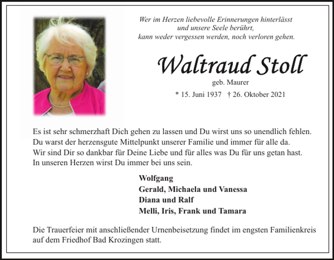 <p>Wer im Herzen liebevolle Erinnerungen hinterlässt<br />und unsere Seele berührt,<br />kann weder vergessen werden, noch verloren gehen.</p><p>geb. Maurer<br />* 15. Juni 1937 † 26. Oktober 2021</p><p>Es ist sehr schmerzhaft Dich gehen zu lassen und Du wirst uns so unendlich fehlen.<br />Du warst der herzensgute Mittelpunkt unserer Familie und immer für alle da.<br />Wir sind Dir so dankbar für Deine Liebe und für alles was Du für uns getan hast.<br />In unseren Herzen wirst Du immer bei uns sein.<br />Wolfgang<br />Gerald, Michaela und Vanessa<br />Diana und Ralf<br />Melli, Iris, Frank und Tamara<br />Die Trauerfeier mit anschließender Urnenbeisetzung findet im engsten Familienkreis<br />auf dem Friedhof Bad Krozingen statt.</p>