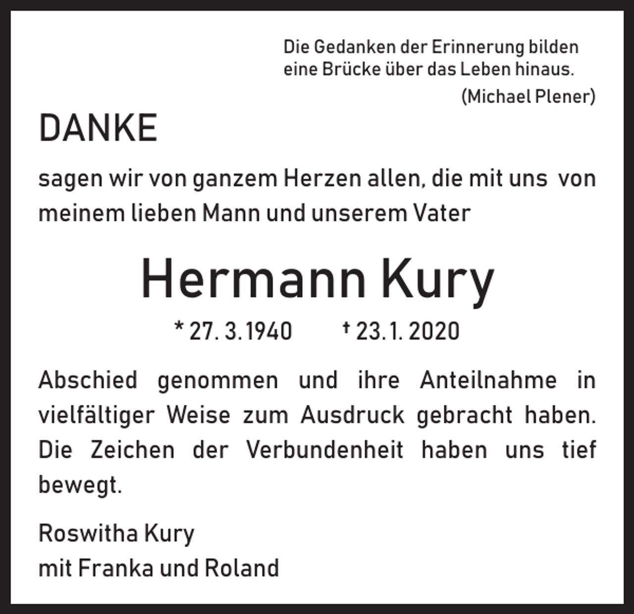 <p>Die Gedanken der Erinnerung bilden<br />eine Brücke über das Leben hinaus.</p><p>(Michael Plener)</p><p>DANKE</p><p>sagen wir von ganzem Herzen allen, die mit uns von<br />meinem lieben Mann und unserem Vater</p><p>Hermann Kury<br />* 27. 3. 1940 † 23. 1. 2020<br />Abschied genommen und ihre Anteilnahme in<br />­vielfältiger Weise zum Ausdruck gebracht haben.<br />Die Zeichen der Verbundenheit haben uns tief<br />bewegt.<br />Roswitha Kury<br />mit Franka und Roland</p>