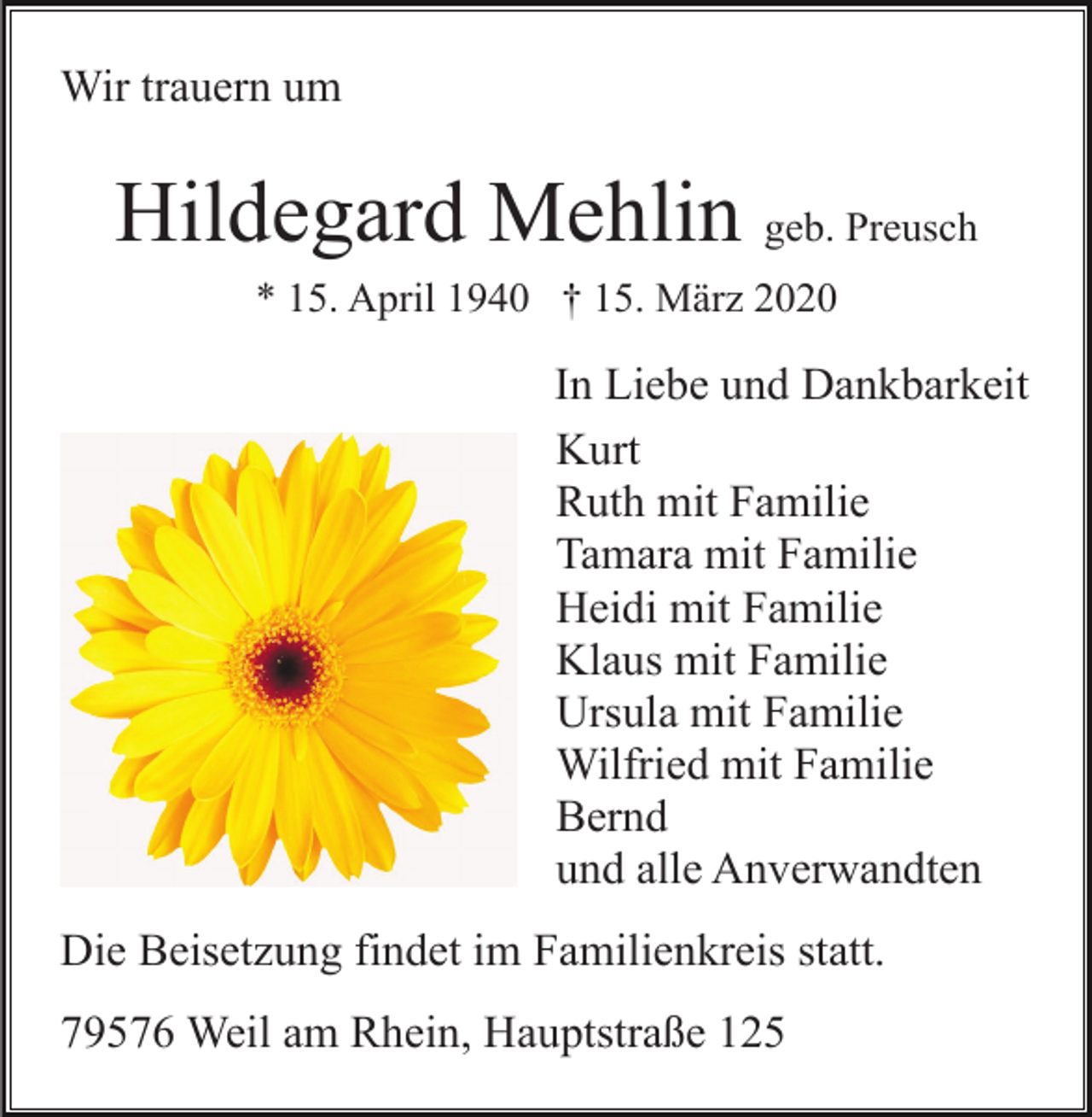 <p>Wir trauern um</p><p>Hildegard Mehlin geb. Preusch<br />* 15. April 1940 † 15. März 2020</p><p>In Liebe und Dankbarkeit<br />Kurt<br />Ruth mit Familie<br />Tamara mit Familie<br />Heidi mit Familie<br />Klaus mit Familie<br />Ursula mit Familie<br />Wilfried mit Familie<br />Bernd<br />und alle Anverwandten<br />Die Beisetzung findet im Familienkreis statt.<br />79576 Weil am Rhein, Hauptstraße 125</p>