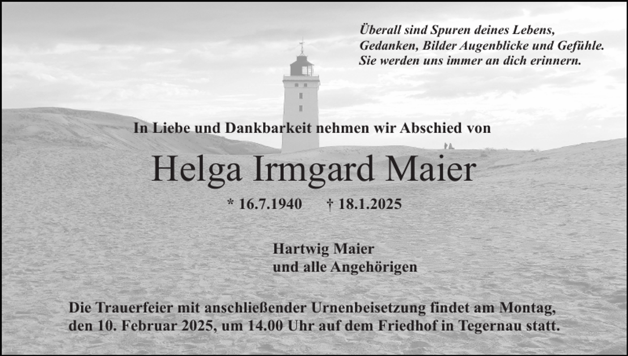 <p>Überall sind Spuren deines Lebens,<br />Gedanken, Bilder Augenblicke und Gefühle.<br />Sie werden uns immer an dich erinnern.</p><p>In Liebe und Dankbarkeit nehmen wir Abschied von</p><p>Helga Irmgard Maier<br />* 16.7.1940</p><p>† 18.1.2025</p><p>Hartwig Maier<br />und alle Angehörigen<br />Die Trauerfeier mit anschließender Urnenbeisetzung findet am Montag,<br />den 10. Februar 2025, um 14.00 Uhr auf dem Friedhof in Tegernau statt.</p>