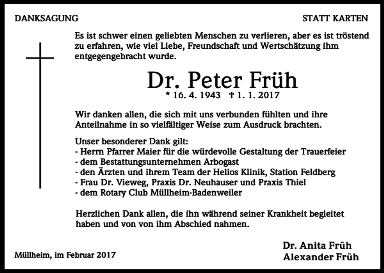 <p>DANKSAGUNG</p><p>STATT KARTEN</p><p>Es ist schwer einen geliebten Menschen zu verlieren, aber es ist tröstend<br />zu erfahren, wie viel Liebe, Freundschaft und Wertschätzung ihm<br />entgegengebracht wurde.</p><p>Dr. Peter Früh<br />* 16. 4. 1943 † 1. 1. 2017</p><p>Wir danken allen, die sich mit uns verbunden fühlten und ihre<br />Anteilnahme in so vielfältiger Weise zum Ausdruck brachten.<br />Unser besonderer Dank gilt:<br />- Herrn Pfarrer Maier für die würdevolle Gestaltung der Trauerfeier<br />- dem Bestattungsunternehmen Arbogast<br />- den Ärzten und ihrem Team der Helios Klinik, Station Feldberg<br />- Frau Dr. Vieweg, Praxis Dr. Neuhauser und Praxis Thiel<br />- dem Rotary Club Müllheim-Badenweiler<br />Herzlichen Dank allen, die ihn während seiner Krankheit begleitet<br />haben und von von ihm Abschied nahmen.<br />Müllheim, im Februar 2017</p><p>Dr. Anita Früh<br />Alexander Früh</p>