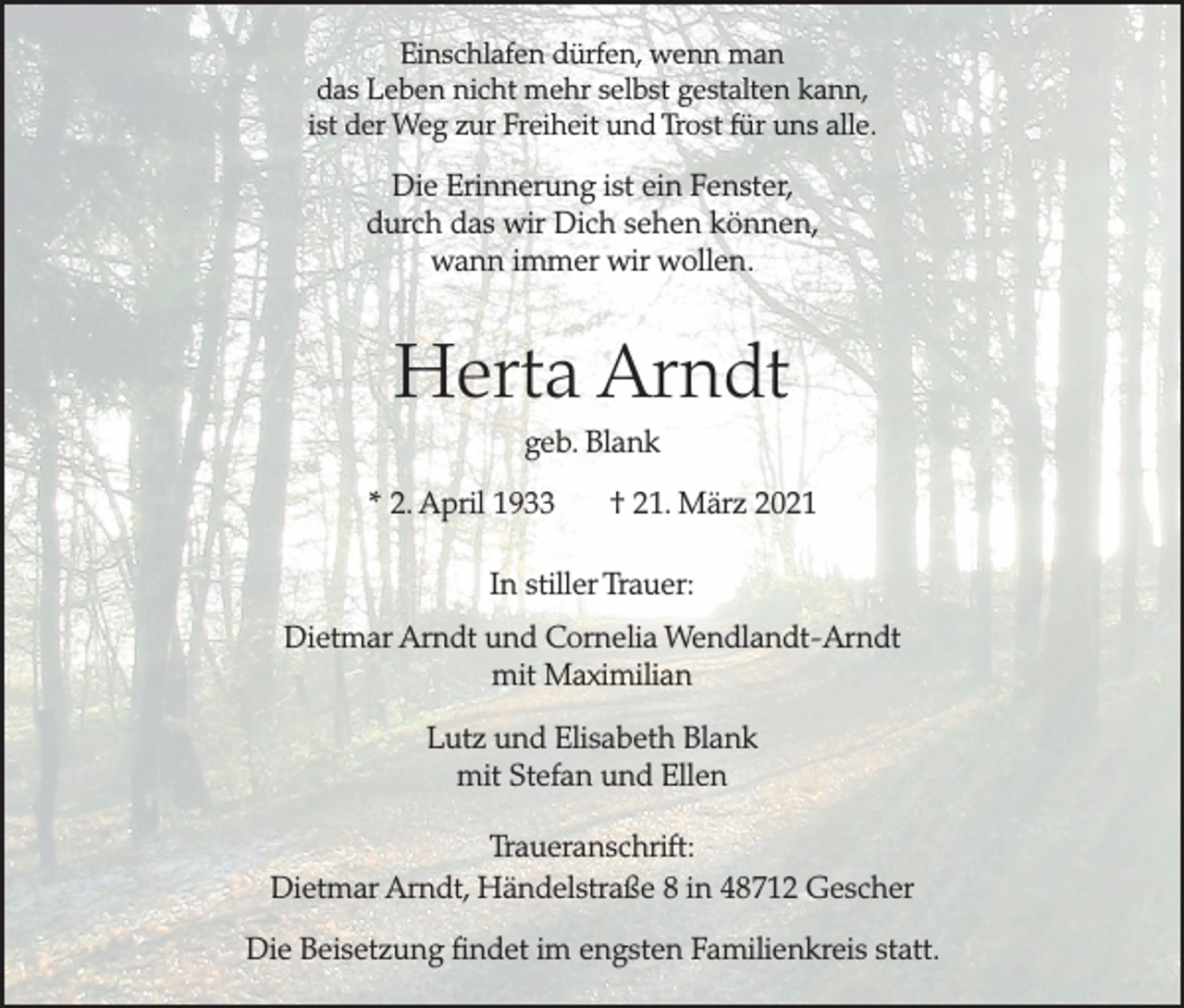 <p>Einschlafen dürfen, wenn man<br />das Leben nicht mehr selbst gestalten kann,<br />ist der Weg zur Freiheit und Trost für uns alle.</p><p>Die Erinnerung ist ein Fenster,<br />durch das wir Dich sehen können,<br />wann immer wir wollen.</p><p>Herta Arndt<br />geb. Blank<br />* 2. April 1933</p><p>† 21. März 2021</p><p>In stiller Trauer:<br />Dietmar Arndt und Cornelia Wendlandt-Arndt<br />mit Maximilian<br />Lutz und Elisabeth Blank<br />mit Stefan und Ellen<br />Traueranschrift:<br />Dietmar Arndt, Händelstraße 8 in 48712 Gescher<br />Die Beisetzung findet im engsten Familienkreis statt.</p>
